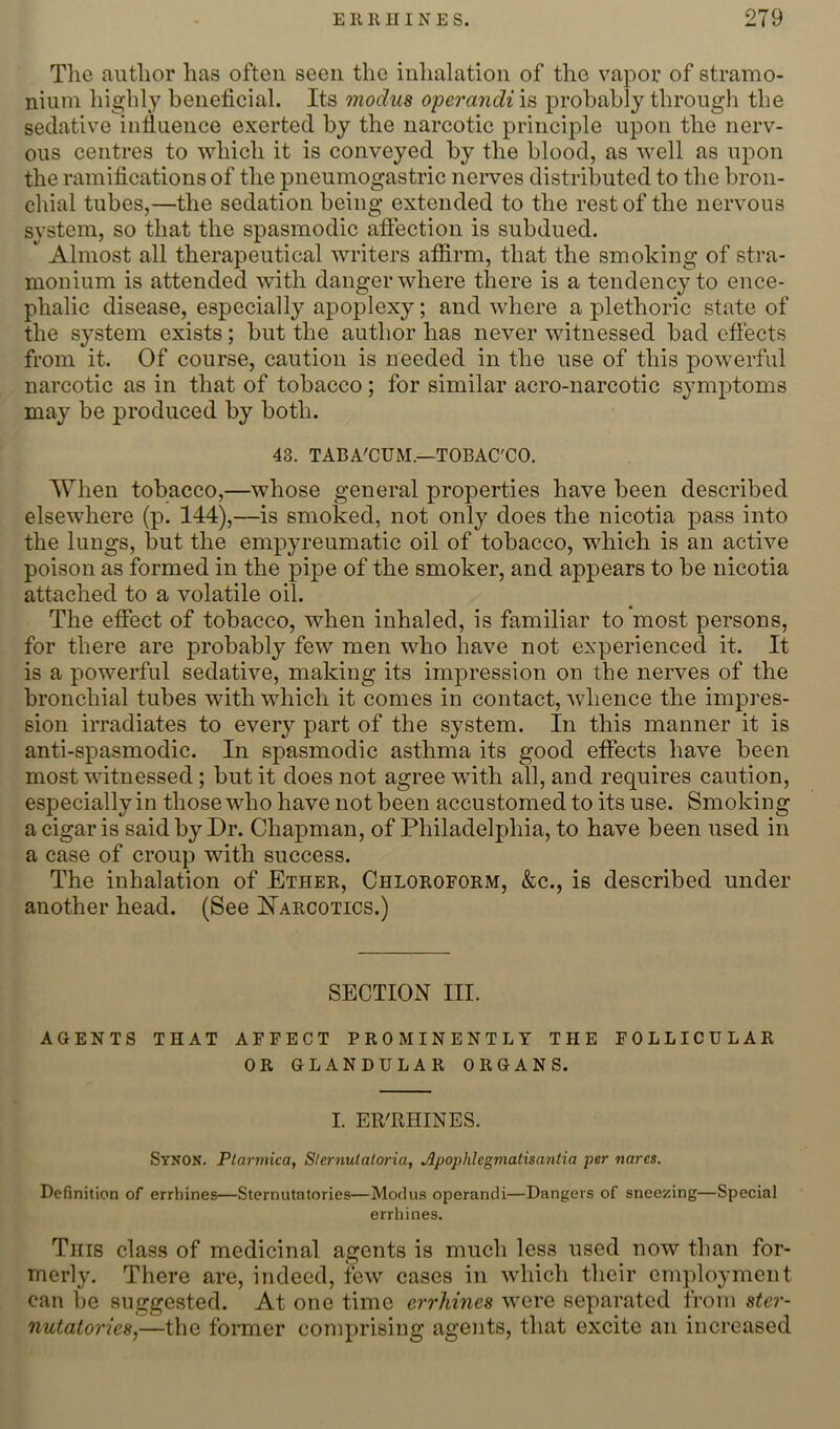 The author has often seen the inhalation of the vapor of stramo- nium highly beneficial. Its modus operandi is probably through the sedative infiuence exerted by the narcotic principle upon the nerv- ous centres to which it is conveyed by the blood, as well as upon the ramifications of the pneumogastric nerves distributed to the bron- chial tubes,—the sedation being extended to the rest of the nervous system, so that the spasmodic aftection is subdued. Almost all therapeutical writers affirm, that the smoking of stra- monium is attended with danger where there is a tendency to ence- phalic disease, especially apoplexy; and where a plethoric state of the system exists; but the author has never witnessed bad effects from it. Of course, caution is needed in the use of this powerful narcotic as in that of tobacco; for similar acro-narcotic symptoms may be produced by both. 43. TABA'CUM.—TOBAC'CO. When tobacco,—whose general properties have been described elsewhere (p. 144),—is smoked, not only does the nicotia pass into the lungs, but the empyreumatic oil of tobacco, which is an active poison as formed in the pipe of the smoker, and appears to be nicotia attached to a volatile oil. The effect of tobacco, when inhaled, is familiar to most persons, for there are probably few men who have not experienced it. It is a powerful sedative, making its impression on the nerves of the bronchial tubes with which it comes in contact, whence the impres- sion irradiates to every part of the system. In this manner it is anti-spasmodic. In spasmodic asthma its good effects have been most witnessed; but it does not agree with all, and requires caution, especially in those who have not been accustomed to its use. Smoking a cigar is said by Dr. Chapman, of Philadelphia, to have been used in a case of croup with success. The inhalation of Ether, Chloroform, &c., is described under another head. (See Narcotics.) SECTION III. AGENTS THAT AFFECT PROMINENTLY THE FOLLICULAR OR GLANDULAR ORGANS. I. ER'RHINES. Synon. Plarmica, Slernulatoria, Apophhgmaiisantia per nares. Definition of errhines—Sternutatories—Modus operandi—Dangers of sneezing—Special errhines. This class of medicinal agents is much less used now than for- merly. There are, indeed, few cases in which their employment can be suggested. At one time errhines were separated from ster- nutatories,—the former comprising agents, that excite an increased