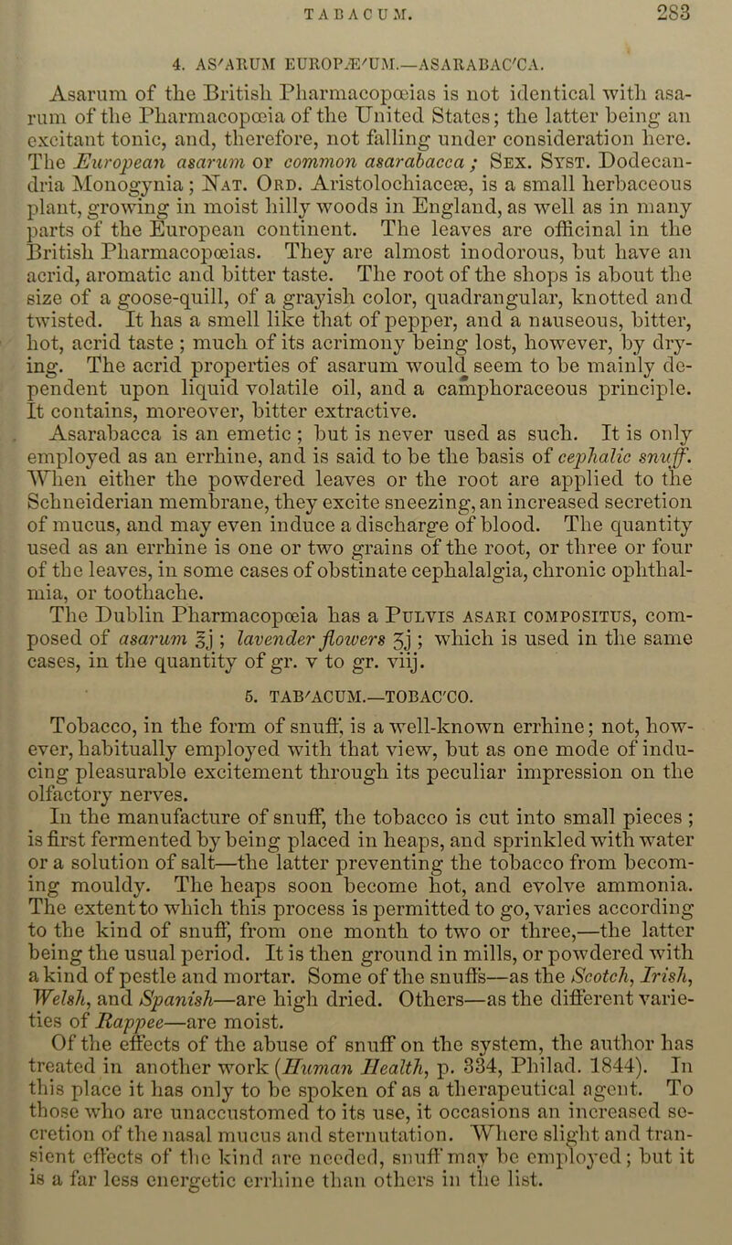 4. ASMllUM EUllOP.4i:'UM.—ASARABAC'CA. Asarum of the British Pliarmacopoeias is not identical with asa- riun of the Pharmacopceia of the United States; the latter being an excitant tonic, and, therefore, not falling under consideration here. The European asarum or common asarahacca ; Sex. Syst. Dodecan- dria Monogynia; Uat. Ord. Aristolochiacese, is a small herbaceous plant, growing in moist hilly woods in England, as well as in many parts of the European continent. The leaves are officinal in the British Pharmacopoeias. They are almost inodorous, hut have an acrid, aromatic and bitter taste. The root of the shops is about the size of a goose-quill, of a grajdsh color, quadrangular, knotted and twisted. It has a smell like that of pepper, and a nauseous, bitter, hot, acrid taste ; much of its acrimony being lost, however, by dry- ing. The acrid properties of asarum would seem to be mainly de- pendent upon liquid volatile oil, and a camphoraceous principle. It contains, moreover, bitter extractive. Asarahacca is an emetic ; but is never used as such. It is only employed as an errhine, and is said to be the basis of cephalic snuff. When either the powdered leaves or the root are applied to the Schneiderian membrane, they excite sneezing, an increased secretion of mucus, and may even induce a discharge of blood. The quantity used as an errhine is one or two grains of the root, or three or four of the leaves, in some cases of obstinate cephalalgia, chronic ophthal- mia, or toothache. The Dublin Pharmacopoeia has a Pulvis asari composites, com- posed of asarum ; lavender flowers 5j ; which is used in the same cases, in the quantity of gr. v to gr. viij. 6. TAB'ACUM.—TOBAC'CO. Tobacco, in the form of snuff, is a well-known errhine; not, how- ever, habitually employed with that view, but as one mode of indu- cing pleasurable excitement through its peculiar impression on the olfactory nerves. In the manufacture of snuff, the tobacco is cut into small pieces ; is first fermented by being placed in heaps, and sprinkled with water or a solution of salt—the latter preventing the tobacco from becom- ing mouldy. The heaps soon become hot, and evolve ammonia. The extent to which this process is permitted to go, varies according to the kind of snufi, from one month to two or three,—the latter being the usual period. It is then ground in mills, or powdered with a kind of pestle and mortar. Some of the snufls—as the Scotch, Irish, Welsh, and Spanish—are high dried. Others—as the different varie- ties of Rappee—are moist. Of the effects of the abuse of snuff on the system, the author has treated in another work (Human Health, 334, Philad. 1844). In this place it has only to be spoken of as a therapeutical agent. To those who are unaccustomed to its use, it occasions an increased se- cretion of the nasal mucus and sternutation. Where slight and tran- sient efiects of the kind are needed, snuff may be emplo^'ed; but it is a far less energetic errhine than others in the list.