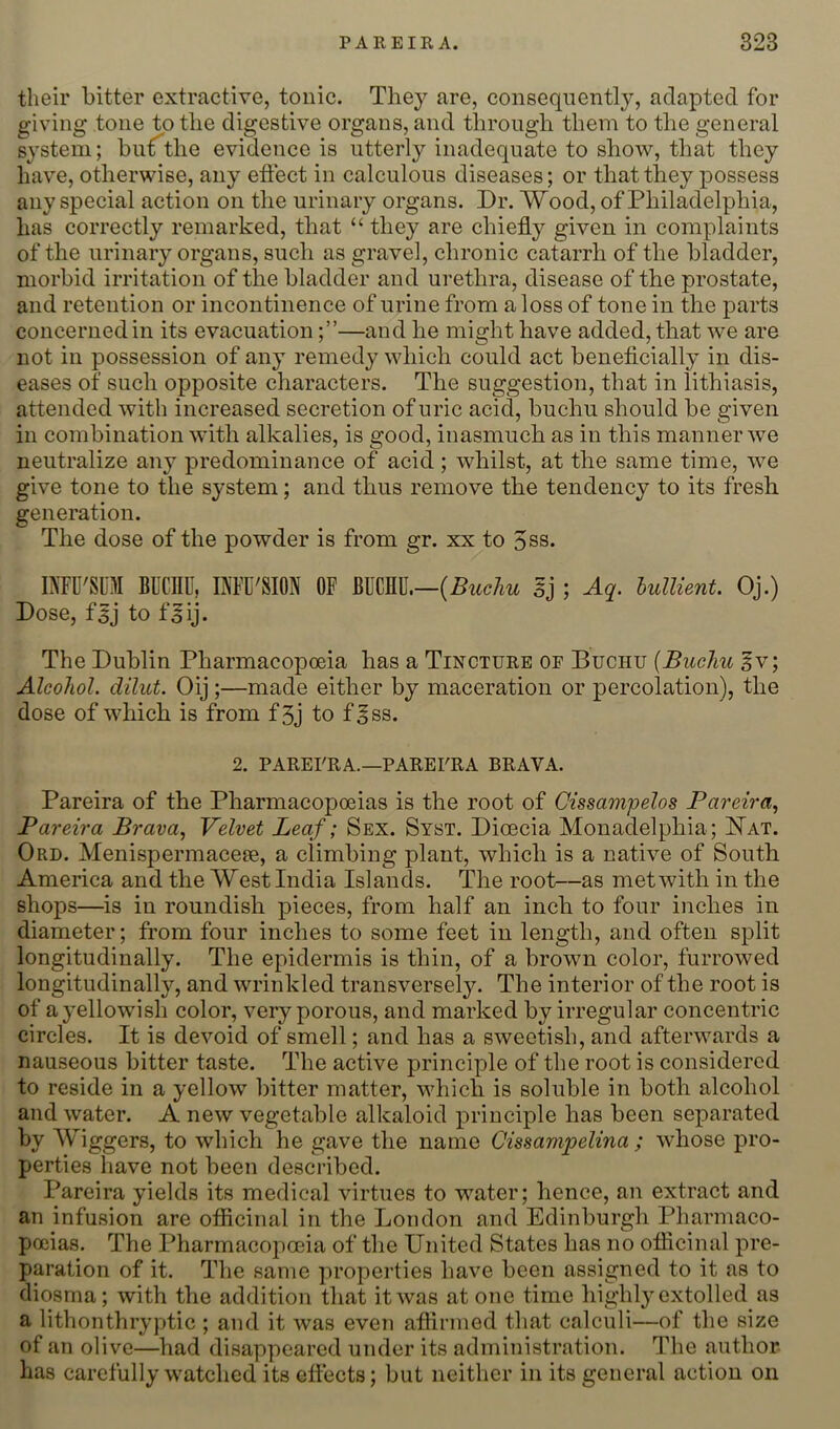 their bitter extractive, tonic. They are, consequently, adapted for giving tone to the digestive organs, and through them to the general system; buf^the evidence is utterly inadequate to show, that they have, otherwise, any effect in calculous diseases; or that they possess any special action on the urinary organs. Dr. Wood, of Philadelphia, has correctly remarked, that “ they are chiefly given in complaints of the urinary organs, such as gravel, chronic catarrh of the bladder, morbid irritation of the bladder and urethra, disease of the prostate, and retention or incontinence of urine from a loss of tone in the parts concerned in its evacuation—and he might have added, that we are not in possession of any remedy which could act beneflcially in dis- eases of such opposite characters. The suggestion, that in lithiasis, attended with increased secretion of uric acid, buchu should be given in combination with alkalies, is good, inasmuch as in this manner we neutralize any predominance of acid; whilst, at the same time, we give tone to the system; and thus remove the tendency to its fresh generation. The dose of the powder is from gr. xx to 5ss. DTU'SUM BUCnU, MU'SION OF {Buchu sj ; Aq. hullient. Oj.) Dose, faj to faij. The Dublin Pharmacopoeia has a Tincture op Buchu {Buchu §v; Alcohol, dilut. Oij;—made either by maceration or percolation), the dose of which is from f3j to f|ss. 2. PAREFRA.—PAREURA BRAVA. Pareira of the Pharmacopoeias is the root of Cissampelos Pareira., Pareira Brava, Velvet Leaf; Sex. Syst. Dioecia Monadelphia; Nat. Ord. Menispermaceae, a climbing plant, which is a native of South America and the West India Islands. The root—as met with in the shops—is in roundish pieces, from half an inch to four inches in diameter; from four inches to some feet in length, and often split longitudinally. The epidermis is thin, of a brown color, furrowed longitudinally, and wrinkled transversely. The interior of the root is of a yellowish color, very porous, and marked by irregular concentric circles. It is devoid of smell; and has a sweetish, and afterwards a nauseous bitter taste. The active principle of the root is considered to reside in a yellow bitter matter, which is soluble in both alcohol and water. A new vegetable alkaloid principle has been separated by Wiggers, to which he gave the name Cissampelina ; whose pro- perties have not been described. Pareira yields its medical virtues to water; hence, an extract and an infusion are ofiicinal in the London and Edinburgh Pharmaco- poeias. The Pharmacopoeia of the United States has no oflicinal pre- paration of it. The same ]U’operties have been assigned to it as to diosma; with the addition that it was atone time highly extolled as a lithonthryptic ; and it was even aflirmed that calculi—of the size of an olive—had disappeared under its administration. The author- has carefully watched its eflects; but neither in its general action on