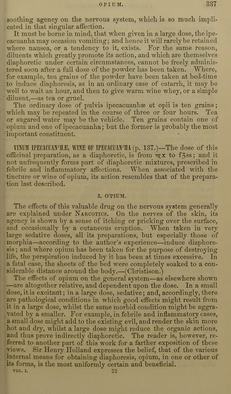 soothing agency on the nervous system, which is so much impli- cated in that singular affection. It must be borne in mind, that when given in a large dose, the ipe- cacuanha may occasion vomiting; and hence it will rarely be retained where nausea, or a tendency to it, exists. For the same reason, diluents which greatly promote its action, and which are themselves diaphoretic under certain circumstances, cannot be freely adminis- tered soon after a full dose of the powder has been taken. Where, for example, ten grains of the powder have been taken at bed-time to induce diaphoresis, as in an ordinary case of catarrh, it may be well to wait an hour, and then to give warm wine whey, or a simple diluent,—as tea or gruel. The ordinary dose of pulvis ipecacuanhse et opii is ten grains; which may be repeated in the course of three or four hours. Tea or sugared water may be the vehicle. Ten grains contain one of opium and one of ipecacuanha; but the former is probably the most important constituent. YINUM IPECACUiN'flJ, WINE OF IPECACUAN'M (p. 137.)—The dose of this officinal preparation, as a diaphoretic, is from to f5ss; and it not unfrequently forms part of diaphoretic mixtures, prescribed in febrile and inffammatory affections. When associated with the tincture or wine of opium, its action resembles that of the prepara- tion last described. 3. O'PIUM. The effects of this valuable drug on the nervous system generally are explained under FTarcotics. On the nerves of the skin, its agency is shown by a sense of itching or pricking over the surface, and occasionally by a cutaneous eruption. When taken in very large sedative doses, all its preparations, but especially those of morphia—according to the author’s experience—induce diaphore- sis ; and where opium has been taken for the purpose of destroying life, the persj^iration induced by it has been at times excessive. In a fatal case, the sheets of the bed were completely soaked to a con- siderable distance around the body.—(Christison.) The effects of opium on the general system—as elsewhere shown —are altogether relative, and dependent upon the dose. In a small dose, it is excitant; in a large dose, sedative; and, accordingly, there are pathological conditions in which good effects might result from it in a large dose, whilst the same morbid condition might be aggra- vated by a smaller. For example, in febrile and inflammatory cases, a small dose might add to the existing evil, and render the skin more hot and dry, whilst a large dose might reduce the organic actions, and thus prove indirectly diaphoretic. The reader is, however, re- ferred to another part of this work for a farther exposition of these views. Sir Henry Holland expresses the belief, that of the various internal means for obtaining diaphoresis, opium, in one or other of its forms, is the most uniformly certain and beneficial. TOL, I. 22