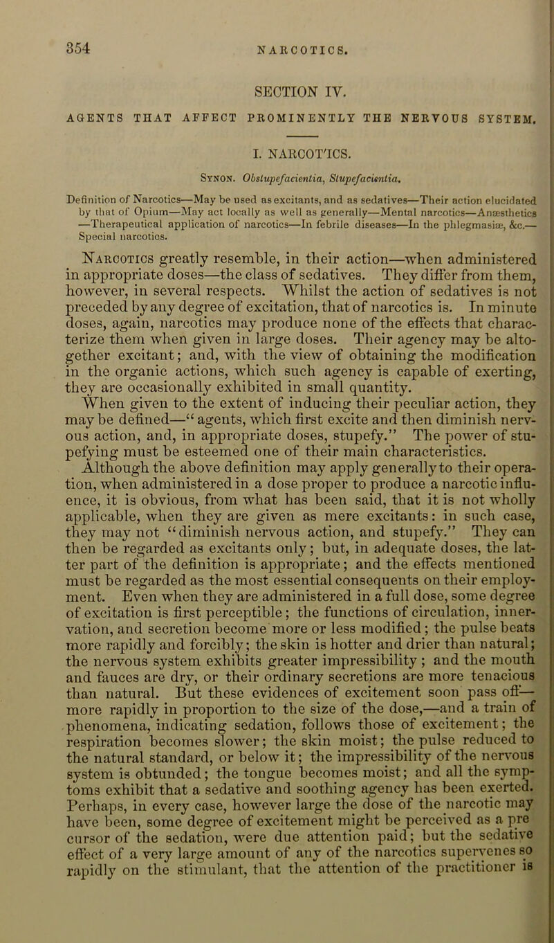 SECTION IV. AGENTS THAT AFFECT PROMINENTLY THE NERVOUS SYSTEM. | I. NARCOT'ICS. Stnon. Obslupefacientia, Slupefacimtia. Definition of Narcotics—May be used as excitants, and as sedatives—Their action elucidated by that of Opium—May act locally as well as generally—Mental narcotics—Anaesthetics —Therapeutical application of narcotics—In febrile diseases—In the pblegmasiae, &c.— Special narcotics. IIarcotics greatly resemble, in their action—when administered in appropriate doses—the class of sedatives. They differ from them, however, in several respects. Whilst the action of sedatives is not preceded by any degree of excitation, that of narcotics is. In minute doses, again, narcotics may produce none of the effects that charac- terize them when given in large doses. Their agency may be alto- gether excitant; and, with the view of obtaining the modification in the organic actions, which such agency is capable of exerting, they are occasionally exhibited in small quantity. When given to the extent of inducing their peculiar action, they may be defined—“ agents, which first excite and then diminish nerv- ous action, and, in appropriate doses, stupefy.” The power of stu- pefying must be esteemed one of their main characteristics. Although the above definition may apply generally to their opera- tion, when administered in a dose proper to produce a narcotic influ- ; ence, it is obvious, from what has been said, that it is not wholly ! applicable, when they are given as mere excitants; in such case, j they may not “diminish nervous action, and stupefy.” They can | then be regarded as excitants only; but, in adequate doses, the lat- ; ter part of the definition is appropriate; and the effects mentioned i must be regarded as the most essential consequents on their employ- ‘ ment. Even when they are administered in a full dose, some degree j of excitation is first perceptible; the functions of circulation, inner- vation, and secretion become more or less modified; the pulse beats more rapidly and forcibly; the skin is hotter and drier than natural; the nervous system exhibits greater impressibility ; and the mouth and fauces are dry, or their ordinary secretions are more tenacious than natural. But these evidences of excitement soon pass ofi^— more rapidly in proportion to the size of the dose,—and a train of phenomena, indicating sedation, follows those of excitement; the respiration becomes slower; the skin moist; the pulse reduced to the natural standard, or below it; the impressibility of the nervmus system is obtunded; the tongue becomes moist; and all the symp- toms exhibit that a sedative and soothing agency has been exerted. Perhaps, in every case, however large the dose of the narcotic may have been, some degree of excitement might be perceived as a pre cursor of the sedation, were due attention paid; but the sedative effect of a very large amount of any of the narcotics supervenes so rapidly on the stimulant, that the attention of the practitioner is