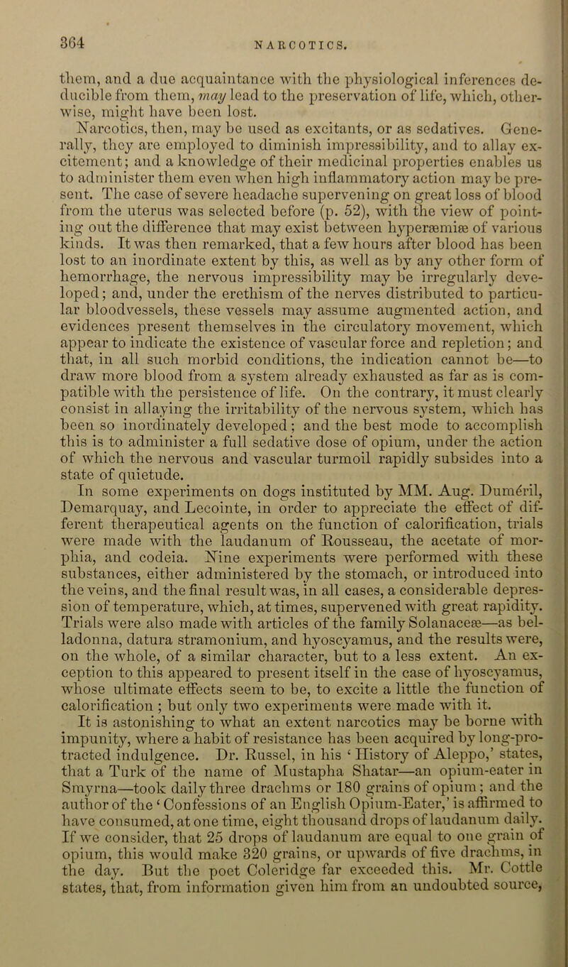 tliem, and a due acquaintance with the physiological inferences de- ducible from them, may lead to the preservation of life, which, other- wise, might have been lost. Narcotics, then, may be used as excitants, or as sedatives. Gene- rally, they are employed to diminish impressibility, and to allay ex- citement; and a knowledge of their medicinal properties enables us to administer them even when high inflammatory action may be pre- sent. The case of severe headache supervening on great loss of blood from the uterus was selected before (p. 52), with the view of point- ing out the difference that may exist between hypersemiie of various kinds. It was then remarked, that a few hours after blood has been lost to an inordinate extent by this, as well as by any other form of hemorrhage, the nervous impressibility may be irregularly deve- loped ; and, under the erethism of the nerves distributed to particu- lar bloodvessels, these vessels may assume augmented action, and evidences present themselves in the circulatoiy movement, which appear to indicate the existence of vascular force and repletion; and that, in all such morbid conditions, the indication cannot be—to draw more blood from a system already exhausted as far as is com- patible with the persistence of life. On the contrary, it must clearly consist in allaying the irritability of the nervous system, which has been so inordinately developed; and the best mode to accomplish this is to administer a full sedative dose of opium, under the action of which the nervous and vascular turmoil rapidly subsides into a state of quietude. In some experiments on dogs instituted by MM. Aug. Dumdril, Demarquay, and Lecointe, in order to appreciate the effect of dif- ferent therapeutical agents on the function of calorification, trials were made with the laudanum of Rousseau, the acetate of mor- phia, and codeia. Nine experiments were performed with these substances, either administered by the stomach, or introduced into the veins, and the final result was, in all cases, a considerable depres- sion of temperature, which, at times, supervened with great rapidity. Trials were also made with articles of the family Solanacese—as bel- ladonna, datura stramonium, and hyoscyamus, and the results were, on the whole, of a similar character, but to a less extent. An ex- ception to this appeared to present itself in the case of hyoscyamus, whose ultimate effects seem to be, to excite a little the function of calorification ; but only two experiments were made with it. It is astonishing to what an extent narcotics ma}' be borne with impunit^q where a habit of resistance has been acquired by long-pro- tracted indulgence. Dr. Russel, in his ‘ History of Aleppo,’ states, that a Turk of the name of jMustapha Shatar—an opium-eater in Smyrna—took daily three drachms or 180 grains of opium; and the author of the ‘ Confessions of an English Opium-Eater,’ is affirmed to have consumed, at one time, eight thousand drops of laudanum daily. If we consider, that 25 drops of laudanum are equal to one grain of opium, this would make 320 grains, or upwards of five drachms, in the day. But the poet Coleridge far exceeded this. Mr. Cottle states, that, from information given him from an undoubted source,