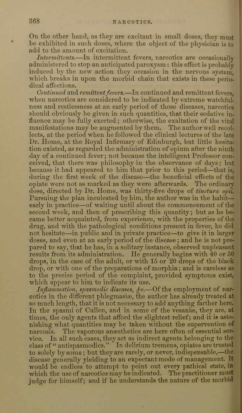 I On the other hand, as they are excitant in small doses, they must he exhibited in such doses, where the object of the physician is to add to the amount of excitation. Intermittents.—In intermittent fevers, narcotics are occasionally administered to stop an anticipated paroxysm : this effect is probably | induced by the new action they occasion in the nervous system, which breaks in upon the morbid chain that exists in these perio- dical affections. j Continued and remittent fevers.—In continued and remittent fevers, when narcotics are considered to be indicated by extreme watchful- ness and restlessness at an early period of those diseases, narcotics should obviously be given in such quantities, that their sedative in- fluence may be fully exerted; otherwise, the exaltation of the vital manifestations may be augmented by them. The author well recol- lects, at the period when he followed the clinical lectures of the late Dr. Home, at the Royal Infirmary of Edinburgh, but little hesita- tion existed, as regarded the administration of opium after the ninth day of a continued fever; not because the intelligent Professor con- ceived, that there was philosophy in the observance of days; but because it had appeared to him that prior to this period—that is, during the first week of the disease—the beneficial effects of the ; opiate were not as marked as they were afterwards. The ordinary i dose, directed by Dr. Home, was thirtj^-five drops of tinctura opii. Pursuing the plan inculcated by him, the author was in the habit— early in practice—of waiting until about the commencement of the second week, and then of prescribing this quantity; but as he be- : came better acquainted, from experience, with the properties of the ! drug, and with the pathological conditions present in fever, he did i not hesitate—in public and in private practice—to give it in larger ■ doses, and even at an early period of the disease; and he is not pre- | pared to say, that he has, in a solitary instance, observed unpleasant | results from its administration. He generally begins with 40 or 50 drops, in the case of the adult, or with 15 or 20 drops of the black drop, or with one of the preparations of morphia; and is careless as to the precise period of the complaint, provided symptoms exist, which appear to him to indicate its use. Inflammation.! spasmodic diseases, ^c.—Of the employment of nar- cotics in the different phlegmasise, the author has already treated at so much length, that it is not necessary to add anything farther here. In the spasmi of Cullen, and in some of the vesaniaj, they are, at times, the only agents that afford the slightest relief; and it is asto- nishing what quantities may be taken without the supervention of narcosis. The vaporous anassthotics are here often of essential ser- vice. In all such cases, they act as indirect agents belonging to the class of “ antispasmodics.” In delirium tremens, opiates are trusted to solely by some; but they are rarely, or never, indispensable,—the disease generally yielding to an expectant mode of management. It would be endless to attempt to point out every pathical state, in which the use of narcotics may be indicated. The practitioner must judge for himself; and if he understands the nature of the morbid