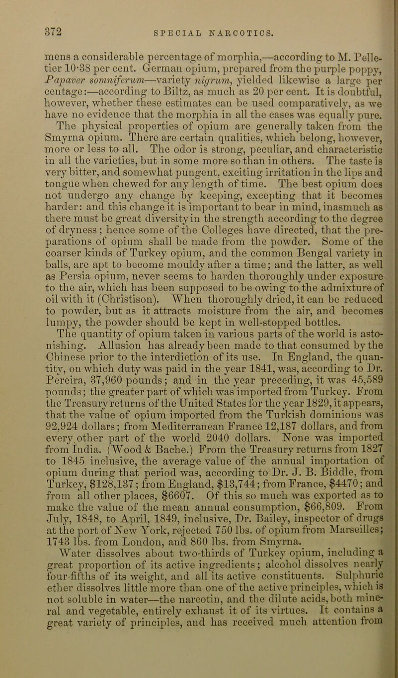 mens a considerable percentage of morphia,—according to M. Pelle- tier 10-38 per cent. German opium, prepared from the purple poppy, Fapaver somniferum—variety nigrum, yielded likewise a large per centage:—according to Biltz, as much as 20 per cent. It is doubtful, however, whether these estimates can be used comparatively, as we have no evidence that the morphia in all the cases was equally pure. The physical properties of opium are generally taken from the Smyrna opium. There are certain qualities, which belong, however, more or less to all. The odor is strong, peculiar, and characteristic in all the varieties, but in some more so than in others. The taste is very bitter, and somewhat pungent, exciting irritation in the lips and tongue when chewed for any length of time. The best opium does not undergo any change by keeping, excepting that it becomes harder: and this change it is important to bear in mind, inasmuch as there must be great diversity in the strength according to the degree of dryness ; hence some of the Colleges have directed, that the pre- parations of opium shall be made from the powder. Some of the coarser kinds of Turkey opium, and the common Bengal variety in balls, are apt to become mouldy after a time; and the latter, as well as Persia opium, never seems to harden thoroughly under exposure to the air, which has been supposed to be owing to the admixture of oil with it (Christison). When thoroughly dried, it can be reduced to powder, but as it attracts moisture from the air, and becomes lumpy, the powder should be kept in well-stopped bottles. The quantity of opium taken in various parts of the world is asto- nishing. Allusion has already been made to that consumed by the Chinese prior to the interdiction of its use. In England, the quan- tity, on which duty was paid in the year 1841, was, according to Dr. Pereira, 37,960 pounds; and in the year preceding, it was 45,589 pounds; the greater part of which was imported from Turkey. From the Treasury returns of the United States for the year 1829, it appears, that the value of opium imported from the Turkish dominions was 92,924 dollars; from Mediterranean France 12,187 dollars, and from every, other part of the world 2040 dollars. Hone was imported from India. (Wood & Bache.) From the Treasury returns from 1827 to 1845 inclusive, the average value of the annual importation of opium during that period was, according to Dr. J. B. Biddle, from Turkey, $128,137; from England, $13,744; from France, $4470; and from all other places, $6607. Of this so much was exported as to make the value of the mean annual consumption, $66,809. From July, 1848, to April, 1849, inclusive. Dr. Bailey, inspector of drugs at the port of Uew York, rejected 750 lbs. of opium from Marseilles; 1743 lbs. from London, and 860 lbs. from Sm^u-na. Water dissolves about two-thirds of Turkey opium, including a great proportion of its active ingredients; alcohol dissolves nearly four-fifths of its weight, and all its active constituents. Sulphuric ether dissolves little more than one of the active principles, which is not soluble in water—the narcotin, and the dilute acids, both mine- ral and vegetable, entirely exhaust it of its virtues. It contains a great variety of principles, and has received much attention from