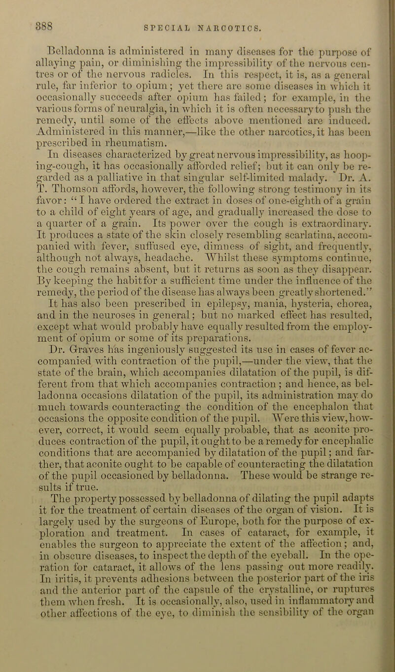 l>cllacToima is administered in many diseases for tlie purpose of allaying pain, or diminishing the impressibility of the nervous cen- tres or of the nervous radicles. In tliis respect, it is, as a general rule, far inferior to opium; yet there are some diseases in which it occasionally succeeds after opium has failed; for example, in the various forms of neuralgia, in which it is often necessary to push the remedy, until some of the effects above mentioned are induced. Administered in this manner,—like the other narcotics, it has been prescribed in rheumatism. In diseases characterized by great nervous impressibility, as hoop- ing-cough, it has occasionally afforded relief; but it can only be re- garded as a palliative in that singular self-limited malady. Dr. A. T. Thomson affords, however, the following strong testimony in its favor: “ I have ordered the extract in doses of one-eighth of a grain to a child of eight years of age, and gradually increased the dose to a quarter of a grain. Its power over the cough is extraordinary. It produces a state of the skin closely resembling scarlatina, accom- panied with fever, suffused eye, dimness of sight, and frequently, although not always, headache. Whilst these symptoms continue, the cough remains absent, but it returns as soon as they disappear. By keeping the habitfor a sufficient time under the influence of the remedy, the period of the disease has always been greatly shortened.” It has also been prescribed in epilepsy, mania, hysteria, chorea, and in the neuroses in general; but no marked effect has resulted, except what would prob^ably have equally resulted from the employ- ment of opium or some of its preparations. Dr. Graves has ingeniously suggested its use in cases of fever ac- companied with contraction of the pupil,—under the view, that the state of the brain, which accompanies dilatation of the pupil, is dif- ferent from that which accompanies contraction ; and hence, as bel- ladonna occasions dilatation of the pupil, its administration may do much towards counteracting the condition of the encephalon that occasions the opposite condition of the pupil. Were this view, how- ever, correct, it would seem equally probable, that as aconite pro- duces contraction of the pupil, it ought to be a remedy for encephalic conditions that are accompanied by dilatation of the pupil; and far- ther, that aconite ought to be capable of counteracting the dilatation of the pupil occasioned by belladonna. These would be strange re- sults if true. The property possessed by belladonna of dilating the pupil adapts it for the treatment of certain diseases of the organ of vision. It is largely used by the surgeons of Europe, both for the purpose of ex- ploration and treatment. In cases of cataract, for example, it enables the surgeon to appreciate the extent of the affection; and, in obscure diseases, to inspect the depth of the eyeball. In the ope- ration for cataract, it allows of the lens passing out more readily. In iritis, it prevents adhesions between the posterior part of the iris and the anterior part of the capsule of the crystalline, or ruptures them when fresh. It is occasionally, also, used in inflammatory and other affections of the eye, to diminish the sensibility of the organ