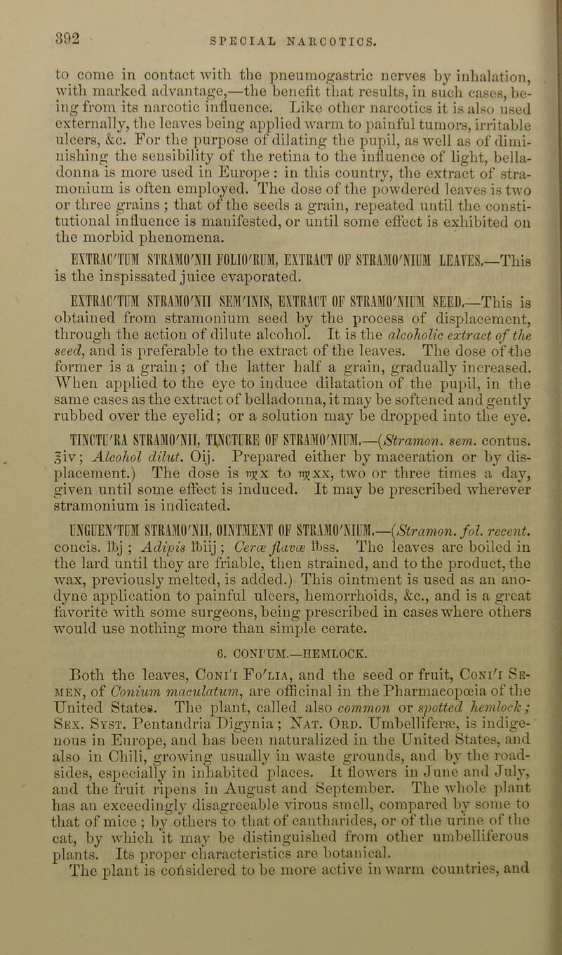 to come in contact with the pneumogastric nerves by inhalation, with marked advantage,—the benefit tliat results, in such cases, be- ing from its narcotic influence. Like other narcotics it is also used externally, the leaves being applied warm to painful tumors, irritable ulcers, &c. For the purpose of dilating the pupil, as well as of dimi- nishing the sensibility of the retina to the influence of light, bella- donna is more used in Europe ; in this country, the extract of stra- monium is often employed. The dose of the powdered leaves is two or three grains ; that of the seeds a grain, repeated until the consti- tutional influence is manifested, or until some effect is exhibited on the morbid phenomena. EXTRAC'TUl STRAMO'NII FOLIO'RUM, EXTRACT OF STRAMO'NIUM LEAVES.—This is the inspissated juice evaporated. EXTRAC'TFI STRAMO'NII SEM'INIS, EXTRACT OF STRAMO'NIUM SEED.—This is obtained from stramonium seed by the process of displacement, through the action of dilute alcohol. It is the alcoholic extract of the seed, and is preferable to the extract of the leaves. The dose of -the former is a grain; of the latter half a grain, gradually increased. When applied to the eye to induce dilatation of the pupil, in the same cases as the extract of belladonna, it may be softened and gently rubbed over the eyelid; or a solution may be dropped into the eye. TINCTU'RA STRAMO'NII, TINCTURE OF STRAMO'NIUM.—(^iJrawow. sein. contus. giv; Alcohol dilut. Oij. Prepared either by maceration or by dis- placement.) The dose is u^x to -np^xx, two or three times a day, given until some effect is induced. It may be prescribed wherever stramonium is indicated. UNGUEN'TUM STRAMO'NII, OINTMENT OF STRAMO'NIUM.—/oZ. recent. concis. Tbj ; Adipis Ibiij ; Cerce flavoe Ibss. The leaves are boiled in the lard until they are friable, then strained, and to the product, the wax, previously melted, is added.) This ointment is used as an ano- dyne application to painful ulcers, hemorrhoids, &c., and is a great favorite with some surgeons, being prescribed in cases where others would use nothing more than simple cerate. 6. CONrUM.—HEMLOCK. Both the leaves, Coni'i Fo'lia, and the seed or fruit, Coni'i Se- men, of Oonium maculatum, are officinal in the Pharmaeopceia of the United States. The plant, called also common ov spotted hemlock; Sex. Syst. Pentandria Digynia ; Uat. Ord. Umbelliferre, is indige- nous in Europe, and has been naturalized in the United States, and also in Chili, growing usually in waste grounds, and by the road- sides, especially in inhabited places. It flowers in June and July, and the fruit ripens in August and September. The whole plant has an exceedingly disagreeable virous smell, compared by some to that of mice ; by others to that of cantharides, or of the urine of the cat, by which it may be distinguished from other umbelliferous plants. Its proper characteristics are botanical. The plant is cohsidered to be more active in warm countries, and