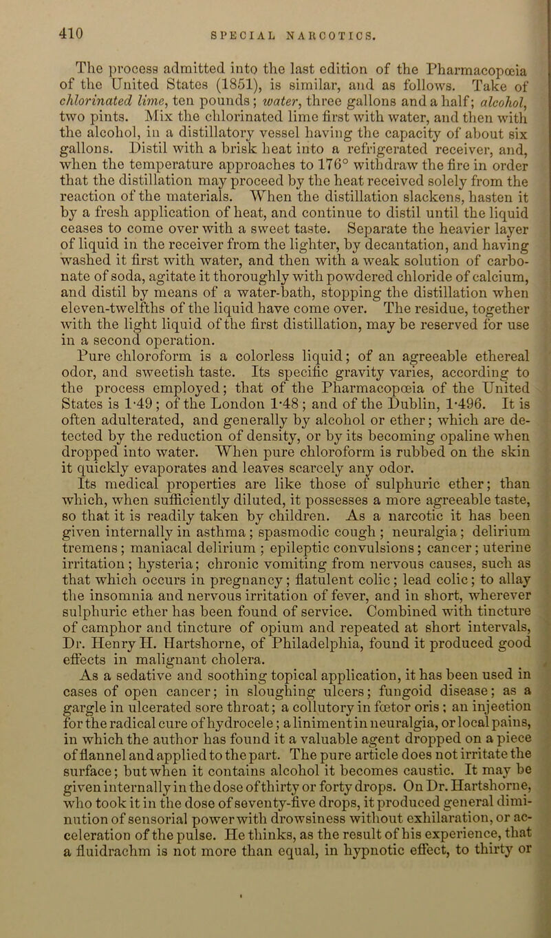 The process admitted into the last edition of the Pharmacopceia of the United States (1851), is similar, and as follows. Take of chlorinated lime^ ten pounds; water, three gallons and a half; alcohol, two pints. Mix the chlorinated lime first with water, and then witli the alcohol, in a distillatory vessel having the capacity of about six gallons. Distil with a brisk heat into a refrigerated receiver, and, when the temperature approaches to 176° withdraw the fire in order that the distillation may proceed by the heat received solely from the reaction of the materials. When the distillation slackens, hasten it by a fresh application of heat, and continue to distil until the liquid ceases to come over with a sweet taste. Separate the heavier layer of liquid in the receiver from the lighter, by decantation, and having washed it first with water, and then with a weak solution of carbo- nate of soda, agitate it thoroughly with powdered chloride of calcium, and distil by means of a water-bath, stopping the distillation when eleven-twelfths of the liquid have come over. The residue, together with the light liquid of the first distillation, may be reserved for use in a second operation. Pure chloroform is a colorless liquid; of an agreeable ethereal odor, and sweetish taste. Its specific gravity varies, according to the process employed; that of the Pharmacopoeia of the United States is 1-49; of the London 1-48 ; and of the Dublin, 1*496. It is often adulterated, and generally by alcohol or ether; which are de- tected by the reduction of density, or by its becoming opaline when dropped into water. When pure chloroform is rubbed on the skin it quickly evaporates and leaves scarcely any odor. Its medical properties are like those of sulphuric ether; than which, when sufficiently diluted, it possesses a more agreeable taste, so that it is readily taken by children. As a narcotic it has been given internally in asthma ; spasmodic cough ; neuralgia; delirium tremens; maniacal delirium ; epileptic convulsions; cancer; uterine irritation ; hysteria; chronic vomiting from nervous causes, such as that which occurs in pregnancy; flatulent colic; lead colic; to allay the insomnia and nervous irritation of fever, and in short, wherever sulphuric ether has been found of service. Combined with tincture of camphor and tincture of opium and repeated at short intervals. Dr. Henry H. Hartshorne, of Philadelphia, found it produced good efiects in malignant cholera. As a sedative and soothing topical application, it has been used in cases of open cancer; in sloughing ulcers; fungoid disease; as a gargle in ulcerated sore throat; a collutory in foetor oris; an injeotion for the radical cure of hydrocele; a liniment in neuralgia, or local pains, in which the author has found it a valuable agent dropped on a piece of flannel and applied to the part. The pure article does not irritate the surface; but when it contains alcohol it becomes caustic. It may be given internally in the dose of thirty or forty drops. On Dr. Hartshorne, who took it in the dose of seventy-five drops, it produced general dimi- nution of sensorial powerwith drowsiness without exhilaration, or ac- celeration of the pulse. He thinks, as the result of his experience, that a fluidrachm is not more than equal, in hypnotic effect, to thirty or