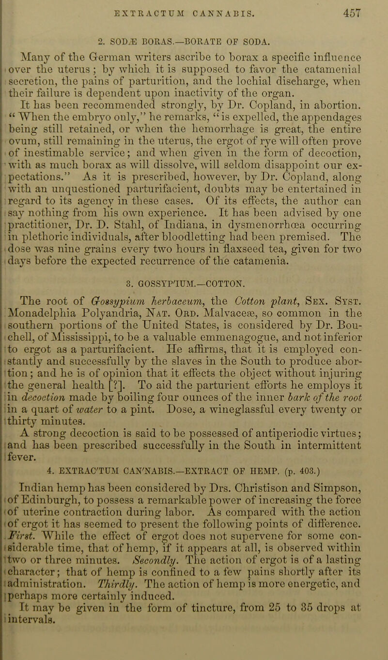 EXTR ACTUM CANNABIS. 457 I 2. SOD.E BORAS.—BORATE OF SODA. Many of the German writers ascribe to borax a specific infinciice over the uterus; by which it is supposed to favor the catamenial secretion, the pains of parturition, and the lochial discharge, when their failure is dependent upon inactivity of the organ. It has been recommended strongly, by Dr. Copland, in abortion. “ When the embryo only,” he remarks, “ is expelled, the ajipendages 1 being still retained, or when the hemorrhage is great, the entire ovum, still remaining in the uterus, the ergot of rye will often prove of inestimable service; and when given in the form of decoction, with as much borax as will dissolve, will seldom disappoint our ex- pectations.” As it is prescribed, however, by Dr. Copland, along with an unquestioned parturifacient, doubts may be entertained in i regard to its agency in these cases. Of its effects, the author can say nothing from his own experience. It has been advised by one practitioner, Dr. D. Stahl, of Indiana, in d^^smenorrhoea occurring in plethoric individuals, after bloodletting had been premised. The ' dose was nine grains every two hours in flaxseed tea, given for two days before the expected recurrence of the catamenia. I 3. GOSSYP'IUM.—COTTON. The root of Grossypium Tierhaceum, the Cotton plant, Sex. Syst. Monadelphia Polyandria, Hat. Ord. Malvaceae, so common in the southern portions of the United States, is considered by Dr. Bou- chell, of Mississippi, to be a valuable emmenagogue, and not inferior to ergot as a parturifacient. He afiirms, that it is employed con- stantly and successfully by the slaves in the South to produce abor- tion; and he is of opinion that it effects the object without injuring the general health [?]. To aid the parturient eflbrts he employs it in decoction made by boiling four ounces of the inner hark of the root in a quart of water to a pint. Dose, a wineglassful every twenty or thirty minutes. A strong decoction is said to be possessed of antiperiodic virtues; and has been prescribed successfully in the South in intermittent fever. 4. EXTRAC'TUM CAN'NABIS.—extract of hemp. (p. 403.) Indian hemp has been considered by Drs. Christison and Simpson, • of Edinburgh, to possess a remarkable power of increasing the force ' of uterine contraction during labor. As compared with the action ' of ergot it has seemed to present the following points of difference. First. Wliile the efiect of ergot does not supervene for some con- fsiderable time, that of hemp, if it appears at all, is observed within ’two or three minutes. Secondly. The action of ergot is of a lasting ‘ character; that of hemp is confined to a few pains shortly after its iadministration. Thirdly. The action of hemp is more energetic, and j perhaps more certainly induced. It may be given in the form of tincture, from 25 to 35 drops at 1 intervals.