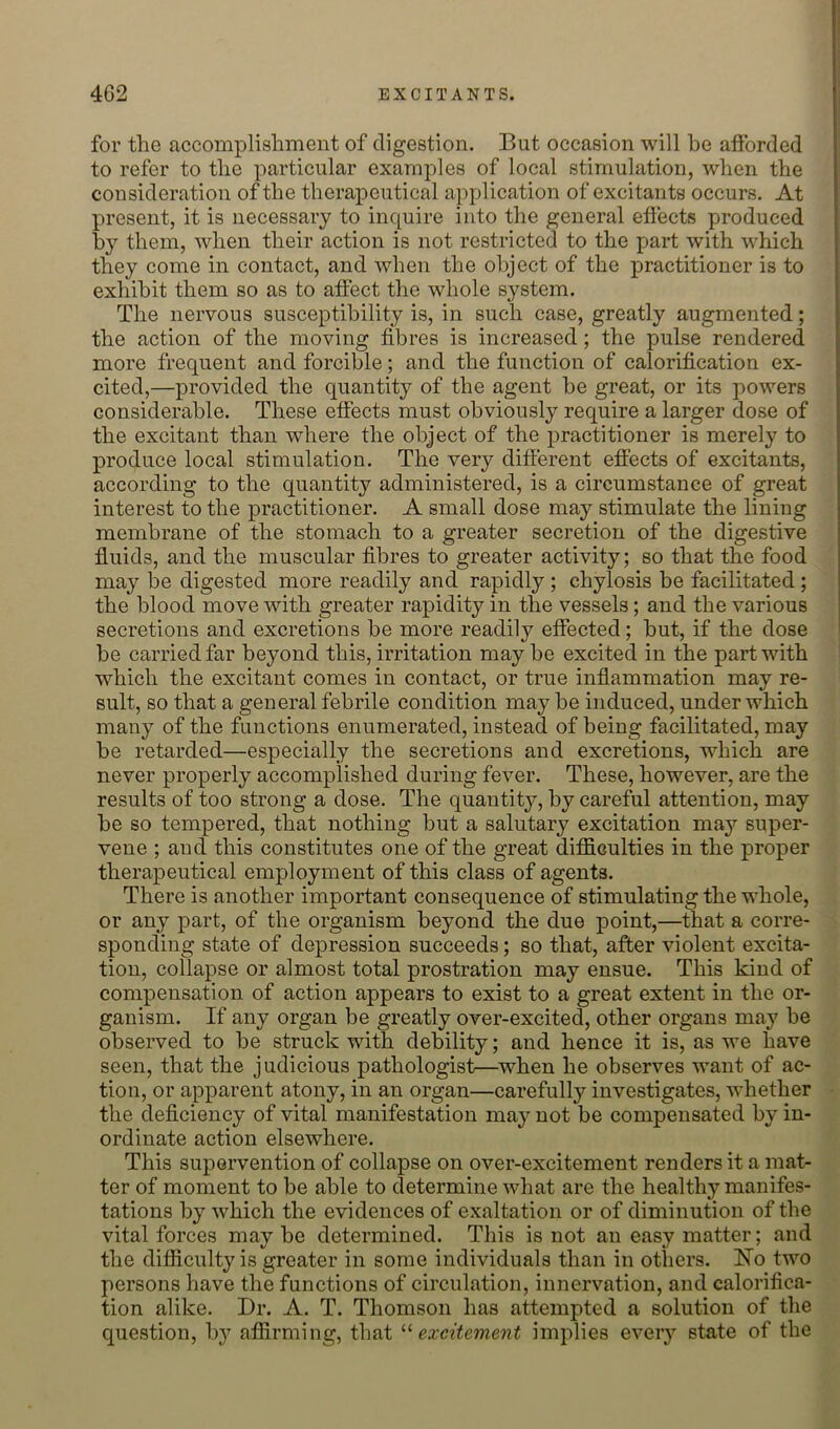 for the accomplishment of digestion. But occasion will he afforded to refer to the particular examples of local stimulation, when the consideration of the therapeutical application of excitants occurs. At present, it is necessary to inquire into the general effects produced by them, when their action is not restricted to the part with which they come in contact, and when the object of the practitioner is to exhibit them so as to affect the whole system. The nervous susceptibility is, in such case, greatly augmented; the action of the moving fibres is increased; the pulse rendered more frequent and forcible; and the function of calorification ex- cited,—provided the quantity of the agent be great, or its powers considerable. These effects must obviously require a larger dose of the excitant than where the object of the practitioner is merely to produce local stimulation. The very different effects of excitants, according to the quantity administered, is a circumstance of great interest to the practitioner. A small dose may stimulate the lining membrane of the stomach to a greater secretion of the digestive fluids, and the muscular fibres to greater activity; so that the food may be digested more readily and rapidly ; chylosis be facilitated ; the blood move with greater rapidity in the vessels; and the various secretions and excretions be more readily effected; but, if the dose be carried far beyond this, irritation may be excited in the part with which the excitant comes in contact, or true inflammation may re- sult, so that a general febrile condition may be induced, under which many of the functions enumerated, instead of being facilitated, may be retarded—especially the secretions and excretions, which are never properly accomplished during fever. These, however, are the results of too strong a dose. The quantity, by careful attention, may be so tempered, that nothing but a salutary excitation may super- vene ; and this constitutes one of the great difficulties in the proper therapeutical employment of this class of agents. There is another important consequence of stimulating the whole, or any part, of the organism beyond the due point,—that a corre- sponding state of depression succeeds; so that, after violent excita- tion, collapse or almost total prostration may ensue. This kind of compensation of action appears to exist to a great extent in the or- ganism. If any organ be greatly over-excited, other organs may be observed to be struck with debility; and hence it is, as we have seen, that the judicious pathologist—when he observes want of ac- tion, or apparent atony, in an organ—carefully investigates, whether the deficiency of vital manifestation may not be compensated by in- ordinate action elsewhere. This supervention of collapse on over-excitement renders it a mat- ter of moment to be able to determine what are the healthy manifes- tations by which the evidences of exaltation or of diminution of the vital forces may be determined. This is not an easy matter; and the difficulty is greater in some individuals than in others. Ho two persons have the functions of circulation, innervation, and calorifica- tion alike. Dr. A. T. Thomson has attempted a solution of the question, by affirming, that ^'•excitement implies every state of the