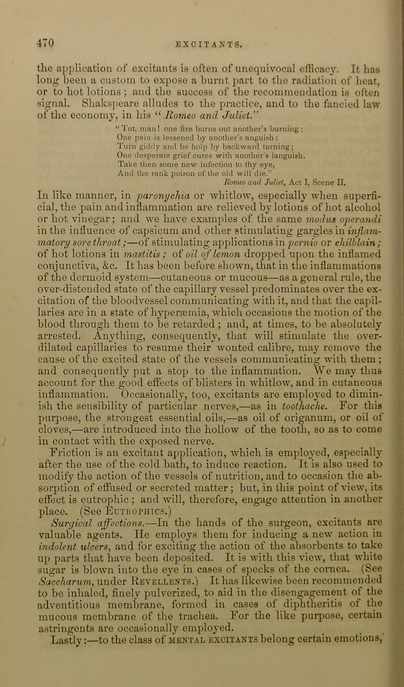 the application of excitants is often of unequivocal efficacy. It has long been a custom to expose a burnt part to the radiation of heat, or to hot lotions ; and the success of the recommendation is often signal. Shakspeare alludes to the practice, and to the fancied law of the economy, in his Romeo and Juliet.” “ Tut, man ! one fire burns out another’s burning : One pain is lessened by another’s anguish: Turn giddy and be holp by backward turning; One desperate grief cures with another’s languish. Take then some new infection to thy eye, And the rank poison of tlie old will die.” Romeo and Juliet, Act I, Scene II. In like manner, in paronychia or whitlow, especially when superfi- cial, the pain and inflammation are relieved by lotions of hot alcohol or hot vinegar; and we have examples of the same modus operandi in the influence of capsicum and other stimulating gargles in inflam- matory sore throat;—of stimulating applications in pernio or chilblain; of hot lotions in mastitis ; oi oil of lemon dropped upon the inflamed conjunctiva, &c. It has been before shown, that in the inflammations of the dermoid system—cutaneous or mucous—as a general rule, the over-distended state of the capillary vessel predominates over the ex- citation of the bloodvessel communicating with it, and that the capil- laries are in a state of hypereemia, which occasions the motion of the blood through them to be retarded ; and, at times, to be absolutely arrested. Anything, consequently, that will stimulate the over- dilated capillaries to resume their wonted calibre, may remove the cause of the excited state of the vessels communicating with them; and consequently put a stop to the inflammation. We may thus account for the good effects of blisters in whitlow, and in cutaneous inflammation. Occasionally, too, excitants are employed to dimin- ish the sensibility of particular nerves,—as in toothache. For this purpose, the strongest essential oils,—as oil of origanum, or oil of cloves,—are introduced into the hollow of the tooth, so as to come in contact with the exposed nerve. Friction is an excitant application, which is employed, especially after the use of the cold bath, to induce reaction. It is also used to modify the action of the vessels of nutrition, and to occasion the ab- sorption of effused or secreted matter ; but, in this point of view, its effect is eutrophic ; and will, therefore, engage attention in another place. (See Eutrophics.) Surgical affections.—In the hands of the surgeon, excitants are valuable agents. He employs them for inducing a new action in indolent ulcers, and for exciting the action of the absorbents to take up parts that have been deposited. It is with this view, that white sugar is blown into the eye in cases of specks of the cornea. (See Saccharum, under Revellents.) It has likewise been recommended to be inhaled, finely pulverized, to aid in the disengagement of the adventitious membrane, formed in cases of diphtheritis of the mucous membrane of the trachea. For the like purpose, certain astringents are occasionally employed. Lastly:—to the class of mental excitants belong certain emotions,