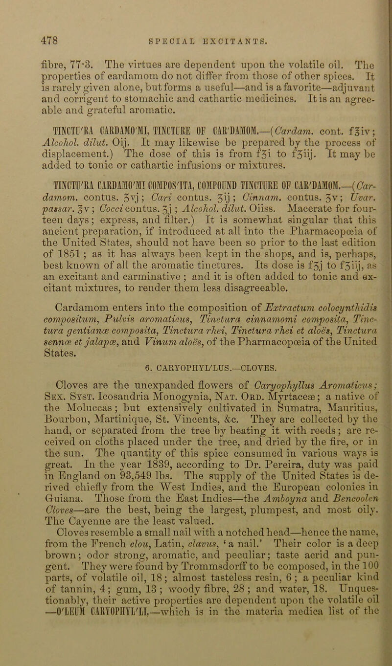 fibre, 77*3. Tlie virtues are dei^endent upon the volatile oil. The properties of cardamom do not differ from those of other spices. It is rarely given alone, but forms a useful—and is a favorite—adjuvant and corrigent to stomachic and cathartic medicines. It is an agree- able and grateful aromatic. TINCTD'BA CARDAMO'MI, TINCTURE OF CAR'DAMOM.—(CWaw. cont. f^iv; Alcohol, dilut. Oij. It may likewise be prepared by the process of displacement.) The dose of this is from f5i to f‘5iij- It may be added to tonic or cathartic infusions or mixtures. TINCTU'RA CARDAMO'MI COMPOS'ITA, COMPOUND TINCTURE OF CAR'DAMOM.—((7ar- damom. contus. ; Cari contus. 5y I Cinnam. contus. 5v; tivar. passar. ^v; Cocci contus. 3j ; Alcohol, dilut. Oiiss. Macerate for four- teen days; express, and filter.) It is somewhat singular that this ancient preparation, if introduced at all into the Pharmacopoeia of the United States, should not have been so prior to the last edition of 1851; as it has always been kept in the shops, and is, perhaps, best known of all the aromatic tinctures. Its dose is f3j to fSiij? an excitant and carminative ; and it is often added to tonic and ex- citant mixtures, to render them less disagreeable. Cardamom enters into the composition of JEJxtractum colocynthidh compositum, Pulvis aromaticus, Tinctura cinnamomi composita^ Tinc- tura gentiance composita, Tinctura rAeg Tineiura rhei et aloes, Tinctura sennce et jalapce, and Vinum aloes, of the Pharmacopoeia of the United States. 6. CARYOPHYI/LUS.—CLOVES. Cloves are the unexpanded flowers of Caryophyllus Aromaticus; Sex. Syst. Icosandria Monogynia, Uat. Ord. Myrtaceae; a native of the Moluccas; but extensively cultivated in Sumatra, Mauritius, Bourbon, Martinique, St. Vincents, &c. They are collected by the hand, or separated from the tree by beating it with reeds; are re- ceived on cloths placed under the tree, and dried by the fire, or in the sun. The quantity of this spice consumed in various ways is great. In the year 1839, according to Dr. Pereira, duty was paid in England on 93,549 lbs. The supply of the United States is de- rived chiefly from the West Indies, and the European colonies in Guiana. Those from the East Indies—the Amhoyna and BencooUn Cloves—are the best, being the largest, plumpest, and most oily. The Cayenne are the least valued. Cloves resemble a small nail with a notched head—hence the name, from the French clou, Latin, clavus, ‘ a nail.’ Their color is a deep brown; odor strong, aromatic, and peculiar; taste acrid and pun- gent. They were found by Trommsdorff to be composed, in the 100 parts, of volatile oil, 18; almost tasteless resin, 6; a peculiar kind of tannin, 4; gum, 13 ; woody fibre, 28 ; and water, 18. Unques- tionably, their active properties are dependent upon the volatile oil —O'LEUM CARYOPIIYL'LI,—which is in the materia medica list of the