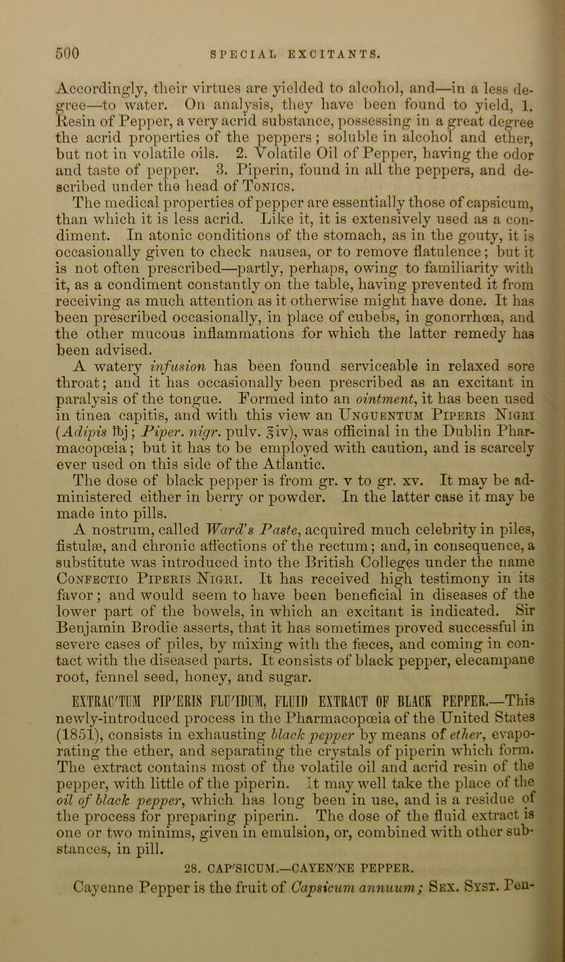 Accordingly, their virtues are yielded to alcohol, and—in a less de- gree—to water. On analysis, they have been found to yield, 1. liesin of Pepper, a very acrid substance, possessing in a great degree the acrid properties of the peppers; soluble in alcohol and ether, but not in volatile oils. 2. Volatile Oil of Pepper, having the odor and taste of pepper. 3. Piperin, found in all the peppers, and de- scribed under the head of Tonics. The medical properties of pepper are essentially those of capsicum, than which it is less acrid. Like it, it is extensively used as a con- diment. In atonic conditions of the stomach, as in the gouty, it is occasionally given to check nausea, or to remove flatulence; but it is not often prescribed—partly, perhaps, owing to familiarity with it, as a condiment constantly on the table, having prevented it from receiving as much attention as it otherwise might have done. It has been prescribed occasionally, in place of cubebs, in gonorrhoea, and the other mucous inflammations for which the latter remedy has been advised. A watery infusion has been found serviceable in relaxed sore throat; and it has occasionally been prescribed as an excitant in paralysis of the tongue. Formed into an ointment, it has been used in tinea capitis, and with this view an Unguentum Piperis Higri {Adipis Ihj; Piper, nigr. pulv. giv), was officinal in the Dublin Phar- macopoeia ; but it has to be employed with caution, and is scarcely ever used on this side of the Atlantic. The dose of black pepper is from gr. v to gr. xv. It may be ad- ministered either in berry or powder. In the latter case it may be made into pills. A nostrum, called Ward's Paste, acquired much celebrity in piles, fistulse, and chronic aflections of the rectum; and, in consequence, a substitute was introduced into the British Colleges under the name Conpectio Pipbris Higri. It has received high testimony in its favor; and would seem to have been beneficial in diseases of the lower part of the bowels, in which an excitant is indicated. Sir Benjamin Brodie asserts, that it has sometimes proved successful in severe cases of piles, by mixing with the faeces, and coming in con- tact with the diseased parts. It consists of black pepper, elecampane root, fennel seed, honey, and sugar. EXTRAC'TUM PIP'ERIS FLU'IDUM, FLUID EXTRACT OF BLACK PEPPER.—This newly-introduced process in the Pharmacopoeia of the United States (1851), consists in exhausting black pepper by means of ether, evapo- rating the ether, and separating the crystals of piperin which form. The extract contains most of the volatile oil and acrid resin of the pepper, with little of the piperin. It may well take the place of the oil of black pepper, which has long been in use, and is a residue of the process for preparing piperin. The dose of the fluid extract is one or two minims, given in emulsion, or, combined with other sub- stances, in pill. 28. CAP'SICUM.—CAYEN'NE PEPPER. Cayenne Pepper is the fruit of Capsicum annuum; Sex. Syst. Pen-