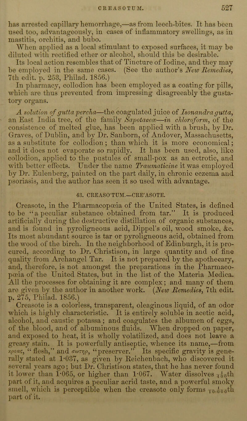 has arrested capillar}’-hemorrhage,—as from leech-bites. It has been used too, advantageously, in cases of inflammatory swellings, as in mastitis, orchitis, and bubo. When applied as a local stimulant to exposed surfaces, it may be diluted with rectifled ether or alcohol, should this be desirable. Its local action resembles that of Tincture of Iodine, and they may be employed in the same cases. (See the author’s New Remedies, 7th edit. p. 253, Philad. 1856.) In pharmacy, collodion has been employed as a coating for pills, which are thus prevented from impressing disagreeably the gusta- tory organs. A solution of gutta 'percha—the coagulated juice of Isonandra gutta, an East India tree, of the family Sapotaoece—in chloroform, of the consistence of melted glue, has been applied with a brush, by Dr. Graves, of Dublin, and by Dr. Sanborn, of Andover, Massachusetts, as a substitute for collodion; than which it is more economical; and it does not evaporate so rapidly. It has been used, also, like collodion, applied to the pustules of small-pox as an ectrotic, and with better effects. Dnder the name Traumaticine it was employed by Dr. Eulenberg, painted on the part daily, in chronic eczema and psoriasis, and the author has seen it so used with advantage. 43. CREASO'TUM.—CRE'ASOTE. Creasote, in the Pharmacopceia of the Dnited States, is defined to be “a peculiar substance obtained from tar.” It is produced artificially during the destructive distillation of organic substances, and is found in pyroligneous acid, Dippel’s oil, wood smoke, &c. Its most abundant source is tar or pyroligneous acid, obtained from the wood of the birch. In the neighborhood of Edinburgh, it is pro- cured, according to Dr. Christison, in large quantity and of fine quality from Archangel Tar. It is not prepared by the apothecary, and, therefore, is not amongst the preparations in the Pharmaco- poeia of the United States, but in the list of the Materia Medica. All the processes for obtaining it are complex; and many of them are given by the author in another work. (New Remedies, 7th edit, p. 275, Philad. 1856.) Creasote is a colorless, transparent, oleaginous liquid, of an odor which is highly characteristic. It is entirely soluble in acetic acid, alcohol, and caustic potassa; and coagulates the albumen of eggs, of the blood, and of albuminous fluids. When dropped on paper, and exposed to heat, it is wholly volatilized, and does not leave a greasy stain. It is powerfully antiseptic, whence its name,—from ■/.peaq^ “ flesh,” and (rcjzrjp^ “preserver.” Its specific gravity is gene- rally stated at 1*037, as given by Peichenbach, who discovered it several years ago; but Dr. Christison states, that he has never found it lower than 1*065, or higher than 1*067. Water dissolves ^ontb part of it, and acquires a peculiar acrid taste, and a powerful smoky smell, which is perceptible wdien the creasote only forms To.aootli part of it.