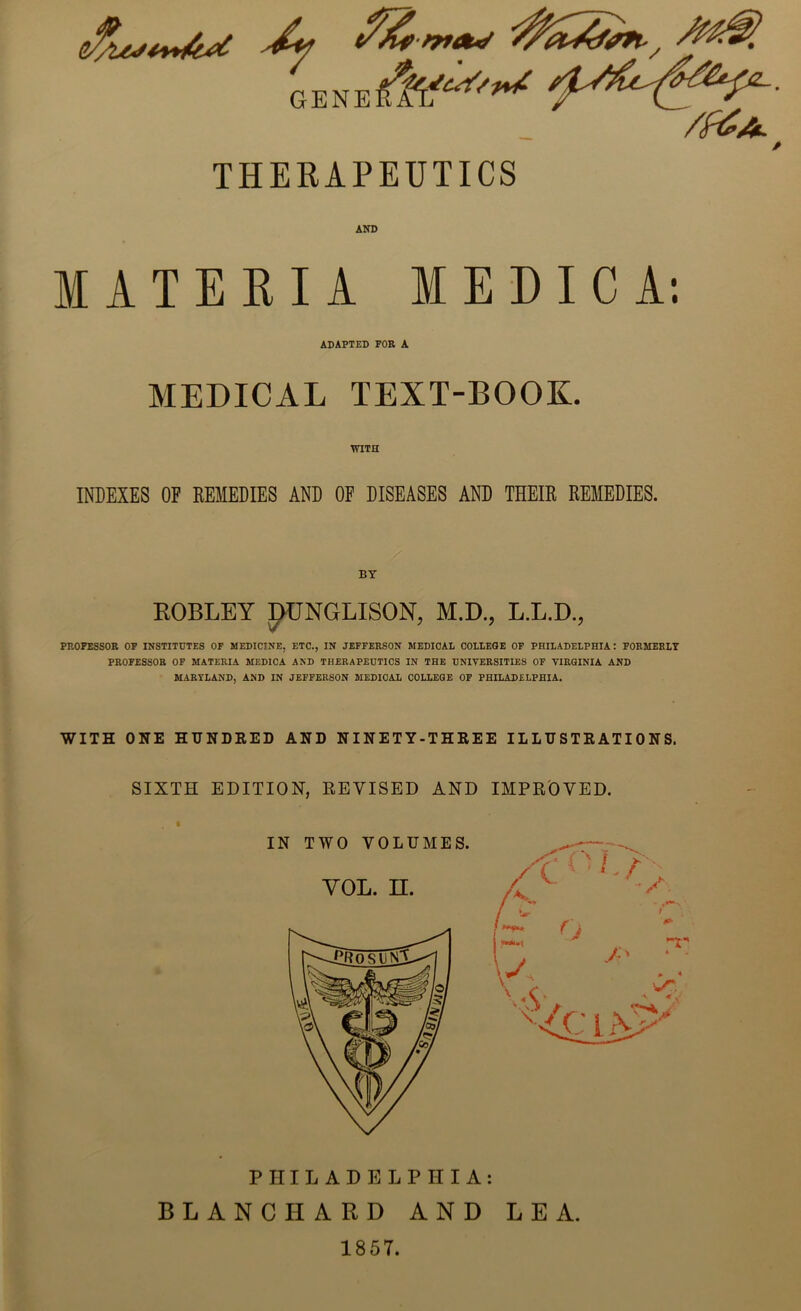 GENE 44^ 4^4^ /f&A. THERAPEUTICS MATERIA MEDIC A: ADAPTED FOR A MEDICAL TEXT-BOOK. WITH INDEXES OE REMEDIES AND OF DISEASES AND THEIR REMEDIES. ROBLEY J)UNGLISON, M.D., L.L.D., PROFESSOR OF INSTITUTES OF MEDICINE, ETC., IN JEFFERSON MEDICAL COLLEGE OF PHILADELPHIA: FORMERLY PROFESSOR OF MATERIA MEDICA AND THERAPEUTICS IN THE UNIVERSITIES OF VIRGINIA AND MARYLAND, AND IN JEFFERSON MEDICAL COLLEGE OF PHILADELPHIA. WITH ONE HUNDRED AND NINETY-THREE ILLUSTRATIONS. SIXTH EDITION, REVISED AND IMPROVED. PHILADELPHIA: BLANCHARD AND LEA. 1857.