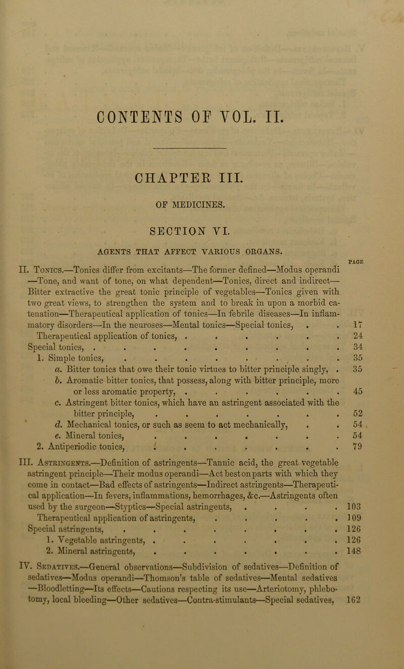 CHAPTER III. OF MEDICINES. SECTION YI. AGENTS THAT AFFECT VARIOUS ORGANS. PAGE II. Toxics.—Tonics differ from excitants—The former defined—Modus operandi —Tone, and want of tone, on what dependent—Tonics, direct and indirect— Bitter extractive the great tonic principle of vegetables—Tonics given with two great views, to strengthen the system and to break in upon a morbid ca- tenation—Therapeutical application of tonics—In febrile diseases—In inflam- matory disorders—In the neuroses—Mental tonics—Special tonics, . .17 Therapeutical application of tonics, . . . . . .24 Special tonics, ......... 34 1. Simple tonics, . . . . . . . .35 а. Bitter tonics that owe their tonic virtues to bitter principle singly, . 35 б. Aromatic bitter tonics, that possess, along with bitter principle, more or less aromatic property, . . . . . .45 c. Astringent bitter tonics, which have an astringent associated with the bitter principle, . . . . . . .52 d. Mechanical tonics, or such as seem to act mechanically, . . 54 , e. Mineral tonics, . . . . . . .54 2. Antiperiodic tonics, . . . . . . .79 III. Astringents.—Definition of astringents—Tannic acid, the great vegetable astringent principle—Their modus operandi—Act best on parts with which they come in contact—Bad effects of astringents—Indirect astringents—Therapeuti- cal application—In fevers, inflammations, hemorrhages, &c.—Astringents often used by the surgeon—Styptics-^Special astringents, . . . .103 Therapeutical application of astringents, . . . . .109 Special astringents, . . . . . . . .126 1. Vegetable astringents, . . . . . . .126 2. Mineral astringents, ....... 148 IV. Sedatives.—General observations—Subdivision of sedatives—Definition of sedatives—Modus operandi—Thomson’s table of sedatives—Mental sedatives —Bloodletting—Its effects—Cautions respecting its use—Arteriotomy, phlebo- tomy, local bleeding—Other sedatives—Contra-stimulants—Special sedatives, 162