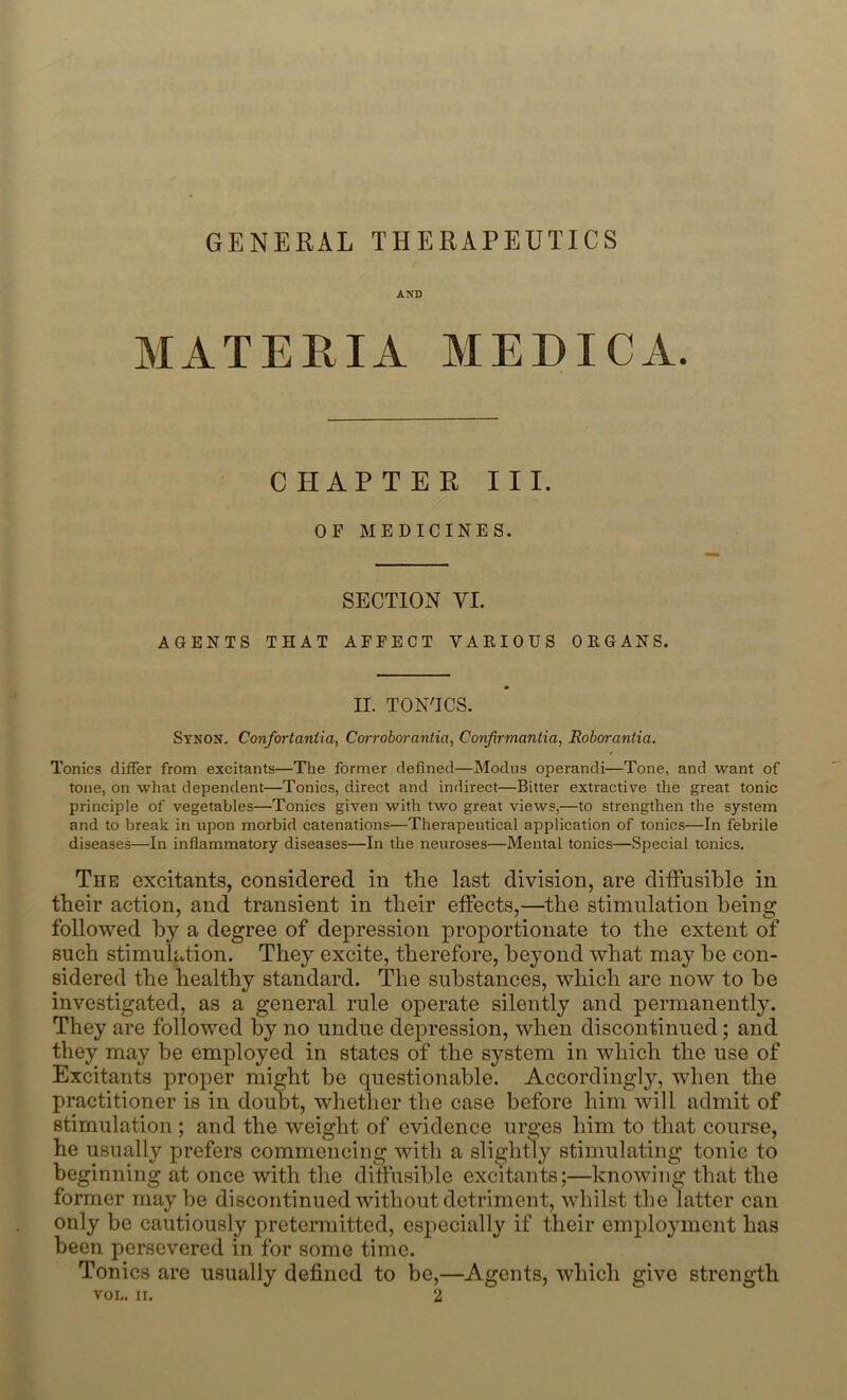 GENERAL THERAPEUTICS AND MATE Pv IA MEDICA. CHAPTER III. OF MEDICINES. SECTION VI. AGENTS THAT AFFECT VARIOUS ORGANS. II. TON'ICS. Synon. Confortaniia, Corroborantia, Confirmantia, Roborantia. Tonics differ from excitants—The former defined—Modus operandi—Tone, and want of tone, on what dependent—Tonics, direct and indirect—Bitter extractive the great tonic principle of vegetables—Tonics given with two great views,—to strengthen the system and to break in upon morbid catenations—Therapeutical application of tonics—In febrile diseases—In inflammatory diseases—In the neuroses—Mental tonics—Special tonics. The excitants, considered in the last division, are diffusible in their action, and transient in their effects,—the stimulation being followed by a degree of depression proportionate to the extent of* such stimulation. They excite, therefore, beyond what may be con- sidered the healthy standard. The substances, which are now to he investigated, as a general rule operate silently and permanently. They are followed by no undue depression, when discontinued; and they may he employed in states of the system in which the use of Excitants proper might he questionable. Accordingly, when the practitioner is in doubt, whether the case before him will admit of stimulation ; and the weight of evidence urges him to that course, he usually prefers commencing with a slightly stimulating tonic to beginning at once with the diffusible excitants;—knowing that the former may be discontinued without detriment, whilst the latter can only be cautiously pretermitted, especially if their employment has been persevered in for some time. Tonics are usually defined to be,—Agents, which give strength VOL. II. 2