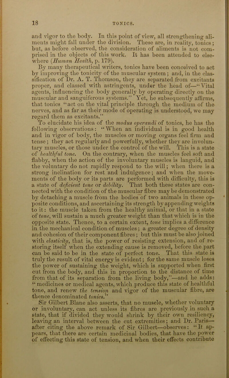 and vigor to the body. In this point of view, all strengthening ali- ments might fall under the division. These are, in reality, tonics ; hut, as before observed, the consideration of aliments is not com- prised in the objects of this work. It has been attended to else- where [Human Health, p. 179). By many therapeutical writers, tonics have been conceived to act by improving the tonicity of the muscular system; and, in the clas- sification of Dr. A. T. Thomson, they are separated from excitants proper, and classed with astringents, under the head of—“Vital agents, influencing the body generally by operating directly on the muscular and sanguiferous systems.” Yet, he subsequently affirms, that tonics “act on the vital principle through the medium of the nerves, and as far as their mode of operating is understood, we may regard them as excitants.” To elucidate his idea of the modus operandi of tonics, he has the following observations: “When an individual is in good health and in vigor of body, the muscles or moving organs feel firm and tense ; they act regularly and powerfully, whether they are involun- tary muscles, or those under the control of the will. This is a state of healthful tone. On the contrary, when the muscles feel soft and flabby, when the action of the involuntary muscles is languid, and the voluntary do not rapidly respond to the will; when there is a strong inclination for rest and indulgence; and when the move- ments of the body or its parts are performed with difficulty, this is a state of deficient tone or debility. That both these states are con- nected with the condition of the muscular fibre may be demonstrated by detaching a muscle from the bodies~of two animals in these op- posite conditions, and ascertaining its strength by appending weights to it: the muscle taken from the healthy animal, or that in a state of tone, will sustain a much greater weight than that which is in the opposite state. Thence, to a certain extent, tone implies a difference in the mechanical condition of muscles ; a greater degree of density and cohesion of their component fibres; but this must be also joined with elasticity, that is, the power of resisting extension, and of re- storing itself when the extending cause is removed, before the part can be said to be in the state of perfect tone. That this state is truly the result of vital energy is evident; for the same muscle loses the power of sustaining the weight, which is supported when first cut from the body, and this in proportion to the distance of time from that of its separation from the living body,”—and he adds: “ medicines or medical agents, which produce this state of healthful tone, and renew the tension and vigor of the muscular fibre, are thence denominated tonics.” Sir Gilbert Blane also asserts, that no muscle, whether voluntary or involuntary, can act unless its fibres are previously in such a state, that if divided they would shrink by their own resiliency, leaving an interval between the cut extremities; and Dr. Paris— after citing the above remark of Sir Gilbert—observes: “It ap- pears, that there are certain medicinal bodies, that have the power of effecting this state of tension, and when their effects contribute