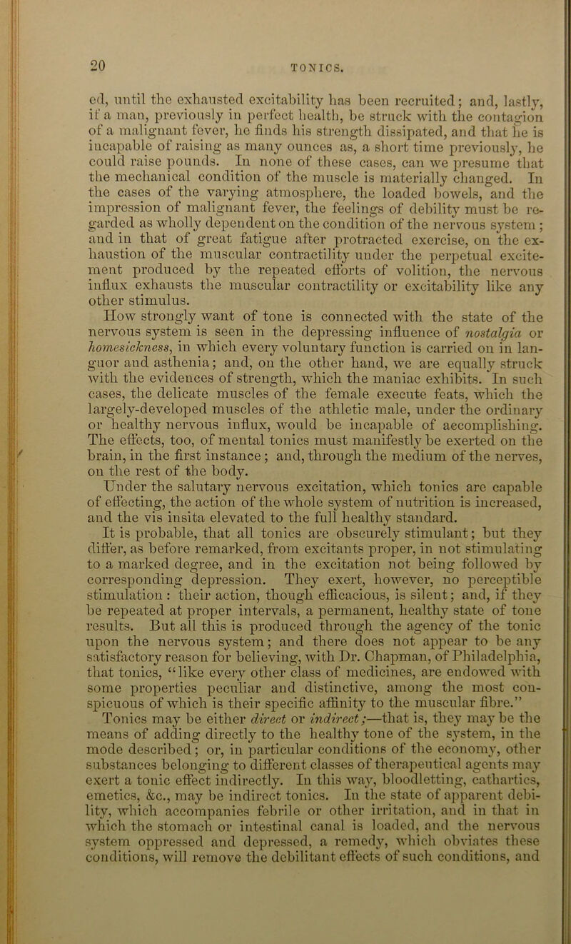 ed, until the exhausted excitability has been recruited; and, lastly, if a man, previously in perfect health, he struck with the contagion of a malignant fever, he finds his strength dissipated, and that he is incapable of raising as many ounces as, a short time previously, he could raise pounds. In none of these cases, can we presume that the mechanical condition of the muscle is materially changed. In the cases of the varying atmosphere, the loaded bowels, and the impression of malignant fever, the feelings of debility must he re- garded as wholly dependent on the condition of the nervous system ; and in that of great fatigue after protracted exercise, on the ex- haustion of the muscular contractility under the perpetual excite- ment produced by the repeated efforts of volition, the nervous influx exhausts the muscular contractility or excitability like any other stimulus. How strongly want of tone is connected with the state of the nervous system is seen in the depressing influence of nostalgia or homesickness, in which every voluntary function is carried on in lan- guor and asthenia; and, on the other hand, we are equally struck with the evidences of strength, which the maniac exhibits. In such cases, the delicate muscles of the female execute feats, which the largely-developed muscles of the athletic male, under the ordinary or healthy nervous influx, would be incapable of accomplishing. The effects, too, of mental tonics must manifestly be exerted on the brain, in the first instance ; and, through the medium of the nerves, on the rest of the body. Under the salutary nervous excitation, which tonics are capable of effecting, the action of the whole system of nutrition is increased, and the vis insita elevated to the full healthy standard. It is probable, that all tonics are obscurely stimulant; but they differ, as before remarked, from excitants proper, in not stimulating to a marked degree, and in the excitation not being followed by corresponding depression. They exert, however, no perceptible stimulation : their action, though efficacious, is silent; and, if they be repeated at proper intervals, a permanent, healthy state of tone results. But all this is produced through the agency of the tonic upon the nervous system; and there does not appear to be any satisfactory reason for believing, with Hr. Chapman, of Philadelphia, that tonics, “like every other class of medicines, are endowed with some properties peculiar and distinctive, among the most con- spicuous of which is their specific affinity to the muscular fibre.” Tonics may be either direct or indirect;—that is, they maybe the means of adding directly to the healthy tone of tbe system, in the mode described; or, in particular conditions of the economy, other substances belonging to different classes of therapeutical agents may exert a tonic effect indirectly. In this way, bloodletting, cathartics, emetics, &c., may be indirect tonics. In the state of apparent debi- lity, which accompanies febrile or other irritation, and in that in which the stomach or intestinal canal is loaded, and the nervous system oppressed and depressed, a remedy, which obviates these conditions, will remove the debilitant effects of such conditions, and