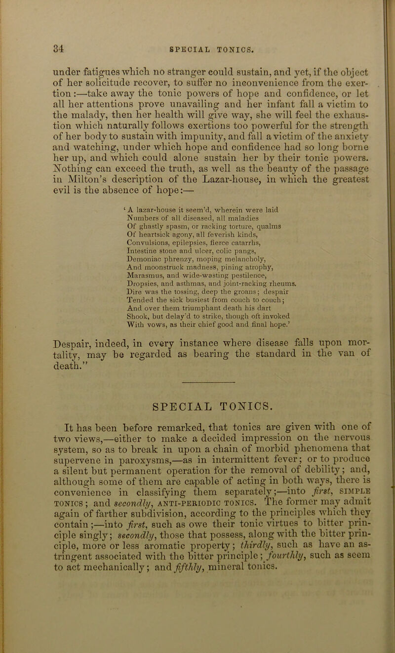 under fatigues which no stranger could sustain, and yet, if the object of her solicitude recover, to suffer no inconvenience from the exer- tion :—take away the tonic powers of hope and confidence, or let all her attentions prove unavailing and her infant fall a victim to the malady, then her health will give way, she will feel the exhaus- tion which naturally follows exertions too powerful for the strength of her body to sustain with impunity, and fall a victim of the anxiety and watching, under which hope and confidence had so long borne her up, and which could alone sustain her by their tonic powers. Nothing can exceed the truth, as well as the beauty of the passage in Milton’s description of the Lazar-house, in which the greatest evil is the absence of hope:— ‘ A lazar-house it seem’d, wherein were laid Numbers of all diseased, all maladies Of ghastly spasm, or racking torture, qualms Of heartsick agony, all feverish kinds, Convulsions, epilepsies, fierce catarrhs, Intestine stone and ulcer, colic pangs, Demoniac phrenzy, moping melancholy, And moonstruck madness, pining atrophy, Marasmus, and wide-wasting pestilence, Dropsies, and asthmas, and joint-racking rheums. Dire was the tossing, deep the groans; despair Tended the sick busiest from couch to couch; And over them triumphant death his dart Shook, but delay'd to strike, though oft invoked With vows, as their chief good and final hope.’ Despair, indeed, in every instance where disease falls upon mor- tality, may be regarded as bearing the standard in the van of death.” SPECIAL TONICS. It has been before remarked, that tonics are given with one of two views,—either to make a decided impression on the nervous system, so as to break in upon a chain of morbid phenomena that supervene in paroxysms,—as in intermittent fever; or to produce a silent but permanent operation for the removal of debility; and, although some of them are capable of acting in both ways, there is convenience in classifying them separately;—into first, simple tonics ; and secondly, anti-periodic tonics. The former may admit again of farther subdivision, according to the principles which they contain;—into first, such as owe their tonic virtues to bitter prin- ciple singly; secondly, those that possess, along with the bitter prin- ciple, more or less aromatic property; thirdly, such as have an as- tringent associated with the bitter principle \ fourthly, such as seem to act mechanically; and fifthly, mineral tonics.