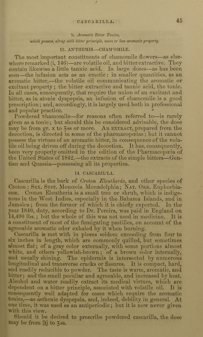 f CASCABILLA. 45 b. Jlromatic Bitter Tonics, which possess, along with bitter principle, more or less aromatic property. 13. AN'THEMIS.—CHAM'OMILE. The most important constituents of chamomile flowers—as else- where remarked (i, 146)—are volatile oil, and bitter extractive. They contain likewise a little tannic acid. In large doses—as has been seen—the infusion acts as an emetic: in smaller quantities, as an aromatic bitter,—the volatile oil communicating the aromatic or excitant property ; the bitter extractive and tannic acid, the tonic. Iu all cases, consequently, that require the union of an excitant and bitter, as in atonic dyspepsia, an infusion of chamomile is a good prescription; and, accordingly, it is largely used both in professional and popular practice. Powdered chamomile—for reasons often referred to—is rarely given as a tonic; but should this be considered advisable, the dose may be from gr. x to 3ss or more. An extract, prepared from the decoction, is directed in some of the pharmacopoeias; but it cannot possess the virtues of an aromatic bitter, in consequence of the vola- tile oil being driven off during the decoction. It has, consequently, been very properly omitted in the edition of the Pharmacopoeia of the United States of 1842,—the extracts of the simple bitters—Gen- tian and Quassia—possessing all its properties. 14. CASCARIL'LA. Cascarilla is the bark of Croton Eleutheria, and other species of Croton ; Sex. Syst. Monoecia Monadelphia; Nat. Ord. Euphorbia- cere. Croton Eleutheria is a small tree or shrub, which is indige- nous in the West Indies, especially in the Bahama Islands, and in Jamaica; from the former of which it is chiefly exported. In the year 1840, duty, according to Dr. Pereira, was paid in England on 14,490 lbs.; but the whole of this was not used in medicine. It is a constituent of most of the fumigating pastilles, on account of the agreeable aromatic odor exhaled by it when burning. Cascarilla is met with in pieces seldom exceeding from four to six inches in length, which are commonly quilled, but sometimes almost flat; of a gray color externally, with some portions almost white, and others yellowish-brown; of a brown color internally, and usually shining. The epidermis is intersected by numerous longitudinal and transverse cracks or fissures. It is compact, hard, and readily reducible to powder. The taste is warm, aromatic, and bitter; and the smell peculiar and agreeable, and increased by heat. Alcohol and water readily extract its medical virtues, which are dependent on a bitter principle, associated with volatile oil. It is consequently well adapted for cases which require the aromatic tonics,—as asthenic dyspepsia, and, indeed, debility in general. At one time, it was used as an antipcriodic; but it is now never given with this view. Should it be desired to prescribe powdered cascarilla, the dose may be from 9j to Jss.