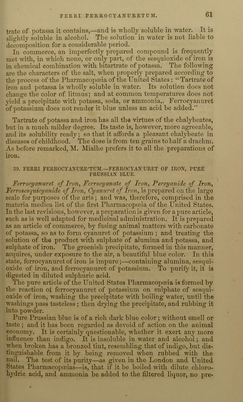 FERRI FERROCYANURETUM. trate of potassa it contains,—and is wholly soluble in water. It is slightly soluble in alcohol. The solution in water is not liable to decomposition for a considerable period. In commerce, an imperfectly prepared compound is frequently met with, in which none, or only part, of the sesquioxide of iron is in chemical combination with bitartrate of potassa. The following are the characters of the salt, when properly prepared according to the process of the Pharmacopoeia of the United States : “Tartrate of iron and potassa is wholly soluble in water. Its solution does not change the color of litmus; and at common temperatures does not yield a precipitate with potassa, soda, or ammonia,. Ferrocyanuret of potassium does not render it blue unless an acid be added.” Tartrate of potassa and iron has all the virtues of the chalybeates, but in a much milder degree. Its taste is, however, more agreeable, and its solubility ready; so that it affords a pleasant chalybeate in diseases of childhood. The dose is from ten grains to half a drachm. As before remarked, M. Mialhe prefers it to all the preparations of iron. 39. FERRI FERROCYANURE/TUM.—FERROCYAN'URET OF IRON, PURE PRUSSIAN BLUE. Ferrocyanuret of Iron, Ferrocyanate of Iron, Per cyanide of Iron, Ferrosesquicyanide of Iron, Cyanuret of Iron, is prepared on the large scale for purposes of the arts ; and was, therefore, comprised in the materia medica list of the first Pharmacopoeia of the United States. In the last revisions, however, a preparation is given for a pure article, such as is well adapted for medicinal administration. It is prepared as an article of commerce, by fusing animal matters with carbonate of potassa, so as to form cyanuret of potassium ; and treating the solution of the product with sulphate of alumina and potassa, and sulphate of iron. The greenish precipitate, formed in this manner, acquires, under exposure to the air, a beautiful blue color. In this state, ferrocyanuret of iron is impure;—containing alumina, sesqui- oxide of iron, and ferrocyanuret of potassium. To purify it, it is digested in diluted sulphuric acid. The pure article of the United States Pharmacopoeia is formed by the reaction of ferrocyanuret of potassium on sulphate of sesqui- oxide of iron, washing the precipitate with boiling water, until the washings pass tasteless ; then drying the precipitate, and rubbing it into powder. Pure Prussian blue is of a rich dark blue color ; without smell or taste ; and it has been regarded as devoid of action on the animal economy. It is certainly questionable, whether it exert any more influence than indigo. It is insoluble in water and alcohol; and when broken has a bronzed tint, resembling that of indigo, but dis- tinguishable from it by being removed when rubbed with the nail. The test of its purity—as given in the London and United States Pharmacopoeias—is, that if it be boiled with dilute chloro- hydric acid, and ammonia be added to the filtered liquor, no pre-