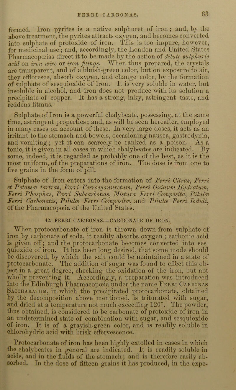 G3 formed. Iron pyrites is a native sulpliuret of iron ; and, by the above treatment, the pyrites attracts oxygen, and becomes converted into sulphate of protoxide of iron. This is too impure, however, for medicinal use ; and, accordingly, the London and United States Pharmacopoeias direct it to be made by the action of dilute sulphuric acid on iron ivire or iron filings. When thus prepared, the crystals are transparent, and of a bluish-green color, but on exposure to air, they effloresce, absorb oxygen, and change color, by the formation of sulphate of sesquioxide of iron. It is very soluble in water, but insoluble in alcohol, and iron does not produce with its solution a precipitate of copper. It has a strong, inky, astringent taste, and reddens litmus. Sulphate of Iron is a powerful chalybeate, possessing, at the same time, astringent properties; and, as will be seen hereafter, employed in many cases on account of these. In very large doses, it acts as an irritant to the stomach and bowels, occasioning nausea, gastrodynia, and vomiting; yet it can scarcely be ranked as a poison. As a tonic, it is given in all cases in which chalybeates are indicated. By some, indeed, it is regarded as probably one of the best, as it is the most uniform, of the preparations of iron. The dose is from one to five grains in the form of pill. Sulphate of Iron enters into the formation of Ferri Citras, Ferri et Fotassce tartras, Ferri Ferrocyanuretum, Ferri Oxidum Hydratum, Ferri Phosphas, Ferri Subccirbonas, Mistura Ferri Composite, Pilulce Ferri Carbonatis, Pilulce Ferri Compositce, and Pilulce Ferri lodidi, of the Pharmacopoeia of the United States. 42. FERRI CAR'BONAS.—CAR'BONATE OF IRON. / When protocarbonate of iron is thrown down from sulphate of iron by carbonate of soda, it readily absorbs oxygen ; carbonic acid is given off'; and the protocarbonate becomes converted into ses- quioxide of iron. It has been long desired, that some mode should be discovered, by which the salt could be maintained in a state of protocarbonate. The addition of sugar was found to effbet this ob- ject in a great degree, checking the oxidation of the iron, but not wholly preventing it. Accordingly, a preparation was introduced into the Edinburgh Pharmacopoeia under the name Ferri Cakbonas Saccharatum, in which the precipitated protocarbonate, obtained by the decomposition above mentioned, is triturated with sugar, and dried at a temperature not much exceeding 120°. The powder, thus obtained, is considered to be carbonate of protoxide of iron in an undetermined state of combination with sugar, and sesquioxide of iron. It is of a grayish-green color, and is readily soluble in chlorohydric acid with brisk effervescence. Protocarbonate of iron has been highly extolled in cases in which the chalybeates in general are indicated. It is readily soluble in acids, and in the fluids of the stomach; and is therefore easily ab- sorbed. In the dose of fifteen grains it has produced, in the expe-