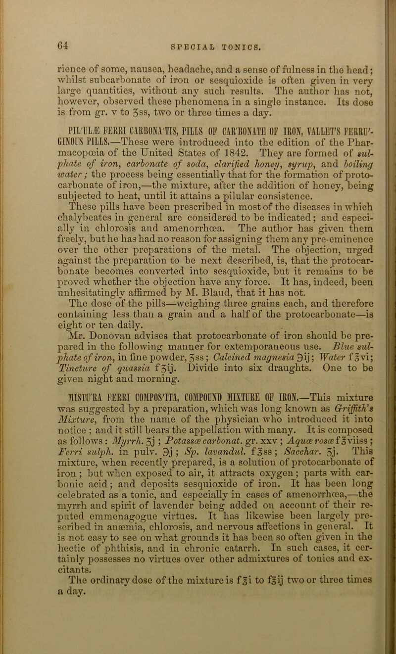 rience of some, nausea, headache, and a sense of fulness in the head; whilst subcarbonate of iron or sesquioxide is often given in very large quantities, without any such results. The author has not, however, observed these phenomena in a single instance. Its dose is from gr. v to 5ss, two or three times a day. PIL'ULiE FERRI CARBONA'TIS, PILLS OP CAR'BONATE OF IRON, VALLET’S FERRU'- GINOLS PILLS.—These were introduced into the edition of the Phar- macopoeia of the United States of 1842. They are formed of sul- phate of iron, carbonate of soda, clarified honey, syrup, and boiling water ; the process being essentially that for the formation of proto- carbonate of iron,—the mixture, after the addition of honey, being subjected to heat, until it attains a pilular consistence. These pills have been prescribed in most of the diseases in which clialybeates in general are considered to be indicated; and especi- ally in chlorosis and amenorrheea. The author has given them freely, but he has had no reason for assigning them any pre-eminence over the other preparations of the metal. The objection, urged against the preparation to be next described, is, that the protocar- bonate becomes converted into sesquioxide, but it remains to be proved whether the objection have any force. It has, indeed, been unhesitatingly affirmed by M. Blaud, that it has not. The dose of the pills—weighing three grains each, and therefore containing less than a grain and a half of the protocarbonate—is eight or ten daily. Mr. Donovan advises that protocarbonate of iron should be pre- pared in the following manner for extemporaneous use. Blue sul- phate of iron, in fine powder, 3ss; Calcined magnesia 9ij; Water f svi; Tincture of quassia f 5ij- Divide into six draughts. One to be given night and morning. MISTU'RA FERRI COMPOS'ITA, COMPOUND MIXTURE OF IRON.—This mixture was suggested by a preparation, which was long known as Griffith’s Mixture, from the name of the physician who introduced it into notice ; and it still bears the appellation with many. It is composed as follows : Myrrh. 3j ; Potassce carbonat. gr. xxv ; Aquae ros® foviiss ; Ferri sulph. in pulv. 9j ; Sp. lavandul. f^ss; Sacchar. 3j* This mixture, when recently prepared, is a solution of protocarbonate of iron ; but when exposed to air, it attracts oxygen; parts with car- bonic acid; and deposits sesquioxide of iron. It has been long celebrated as a tonic, and especially in cases of amenorrheea,—the myrrh and spirit of lavender being added on account of their re- puted emmenagogue virtues. It has likewise been largely pre- scribed in anaemia, chlorosis, and nervous affections in general. It is not easy to see on what grounds it has been so often given in the hectic of phthisis, and in chronic catarrh. In such cases, it cer- tainly possesses no virtues over other admixtures of tonics and ex- citants. The ordinary dose of the mixture is f£i to f^ij two or three times a day.