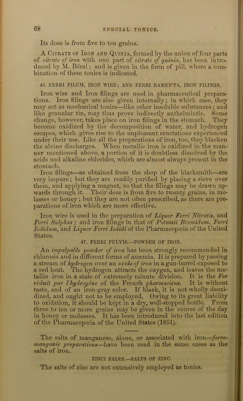 Its dose is from live to ten grains. A Citrate of Iron and Quinia, formed by the union of four parts of citrate of iron with one part of citrate of quinia, lias been intro- duced by M. Bdral ; and is given in the form of pill, where a com- bination of these tonics is indicated. 46. FERRI FILUM, IRON WIRE ; AND FERRI RAMEN'TA, IRON FILINGS. Iron wire and Iron filings are used in pharmaceutical prepara- tions. Iron filings are also given internally; in which case, they may act as mechanical tonics—like other insoluble substances ; and like granular tin, may thus prove indirectly anthelmintic. Some change, however, takes place on iron filings in the stomach. They become oxidized by the decomposition of water, and hydrogen escapes, which gives rise to the unpleasant eructations experienced under their use. Like all the preparations of iron, too, they blacken the alvine discharges. When metallic iron is oxidized in the man- ner mentioned above, a portion of it is doubtless dissolved by the acids and alkaline chlorides, which are almost always present in the stomach. Iron filings—as obtained from the shop of the blacksmith—are very impure; but they are readily purified by placing a sieve over them, and applying a magnet, so that the filings may be drawn up- wards through it. Their dose is from five to twenty grains, in mo- lasses or honey ; but they are not often prescribed, as there are pre- parations of iron which are more effective. Iron wire is used in the preparation of Liquor Ferri Nitratis, and Ferri Sulphas ; and iron filings in that of Fotassii Bromidum, Ferri Iodidum, and Liquor Ferri Iodidi of the Pharmacopoeia of the United States. 47. FERRI PULVIS.—POWDER OF IRON. An impalpable poivder of iron has been strongly recommended in chlorosis and in different forms of anaemia. It is prepared by passing a stream of hydrogen over an oxide of iron in a gun-barrel exposed to a red heat. The hydrogen attracts the oxygen, and leaves the me- tallic iron in a state of extremely minute division. It is the Fcr reduit par Vhydrogene of the French pharmaciens. It is without taste, and of an iron-gray color. If black, it is not wholly deoxi- dized, and ought not to be employed. Owing to its great liability to oxidation, it should be kept in a dry, -well-stopped bottle. From three to ten or more grains may'be given in the course of the day in honey or molasses. It has been introduced into the last edition of the Pharmacopoeia of the United States (1851). The salts of manganese, alone, or associated with iron—ferro- manganic preparations—have been used in the same cases as the salts of iron. ZINCI SALES.—SALTS OF ZINC. The salts of zinc are not extensively employed as tonics.