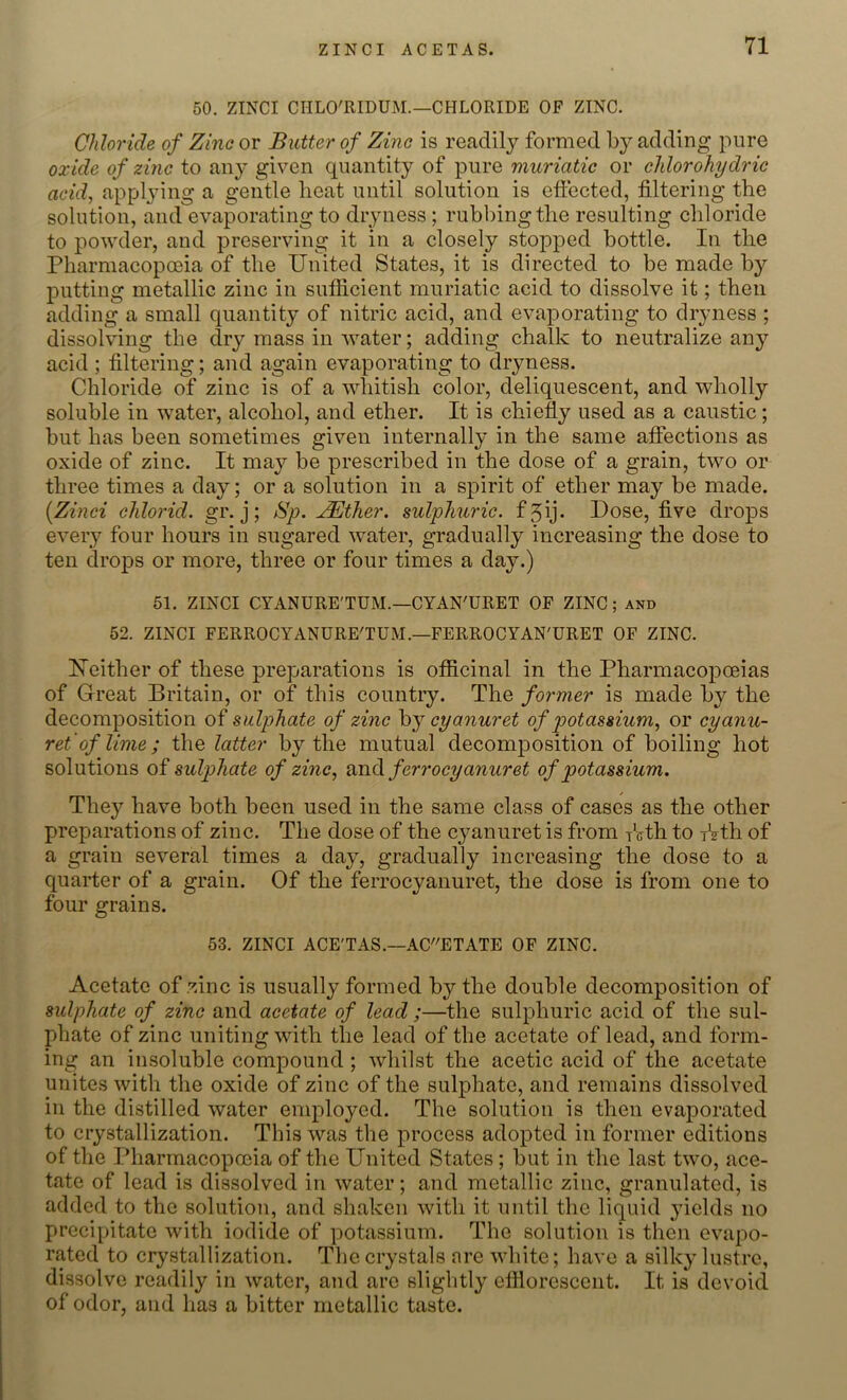 50. ZINCI CIILO'RIDUM.—CHLORIDE OF ZINC. Chloride of Zinc or Butter of Zinc is readily formed by adding pure oxide of zinc to any given quantity of pure muriatic or chlorohydric acid, applying a gentle beat until solution is effected, filtering the solution, and evaporating to dryness; rubbing the resulting chloride to powder, and preserving it in a closely stopped bottle. In the Pharmacopoeia of the United States, it is directed to be made by putting metallic zinc in sufficient muriatic acid to dissolve it; then adding a small quantity of nitric acid, and evaporating to dryness ; dissolving the dry mass in water; adding chalk to neutralize any acid ; filtering; and again evaporating to dryness. Chloride of zinc is of a whitish color, deliquescent, and wholly soluble in water, alcohol, and ether. It is chiefly used as a caustic; but has been sometimes given internally in the same affections as oxide of zinc. It may be prescribed in the dose of a grain, two or three times a day; or a solution in a spirit of ether may be made. (.Zinci chlorid. gr. j; Bp. xBther. sulphuric, f gij. Dose, five drops every four hours in sugared water, gradually increasing the dose to ten drops or more, three or four times a day.) 51. ZINCI CYANURE'TUM.—CYAN'URET OF ZINC; and 52. ZINCI FERROCYANURE'TUM.—FERROCYAN'URET OF ZINC. hTeither of these preparations is officinal in the Pharmacopoeias of Great Britain, or of this country. The former is made by the decomposition of sulphate of zinc by cyanuret of potassium, or cyanu- ret of lime; the latter by the mutual decomposition of boiling hot solutions of sulphate of zinc, and /'err o cyanuret of potassium. They have both been used in the same class of cases as the other preparations of zinc. The dose of the cyanuret is from fcth to f?th of a grain several times a day, gradually increasing the dose to a quarter of a grain. Of the ferrocyanuret, the dose is from one to four grains. 53. ZINCI ACE'TAS.—ACETATE OF ZINC. Acetate of zinc is usually formed by the double decomposition of sulphate of zinc and acetate of lead;—the sulphuric acid of the sul- phate of zinc uniting with the lead of the acetate of lead, and form- ing an insoluble compound; whilst the acetic acid of the acetate unites with the oxide of zinc of the sulphate, and remains dissolved in the distilled water employed. The solution is then evaporated to crystallization. This was the process adopted in former editions of the Pharmacopoeia of the United States; but in the last two, ace- tate of lead is dissolved in water; and metallic zinc, granulated, is added to the solution, and shaken with it until the liquid yields no precipitate with iodide of potassium. The solution is then evapo- rated to crystallization. The crystals are white; have a silky lustre, dissolve readily in water, and arc slightly efflorescent. It is devoid of odor, and has a bitter metallic taste.