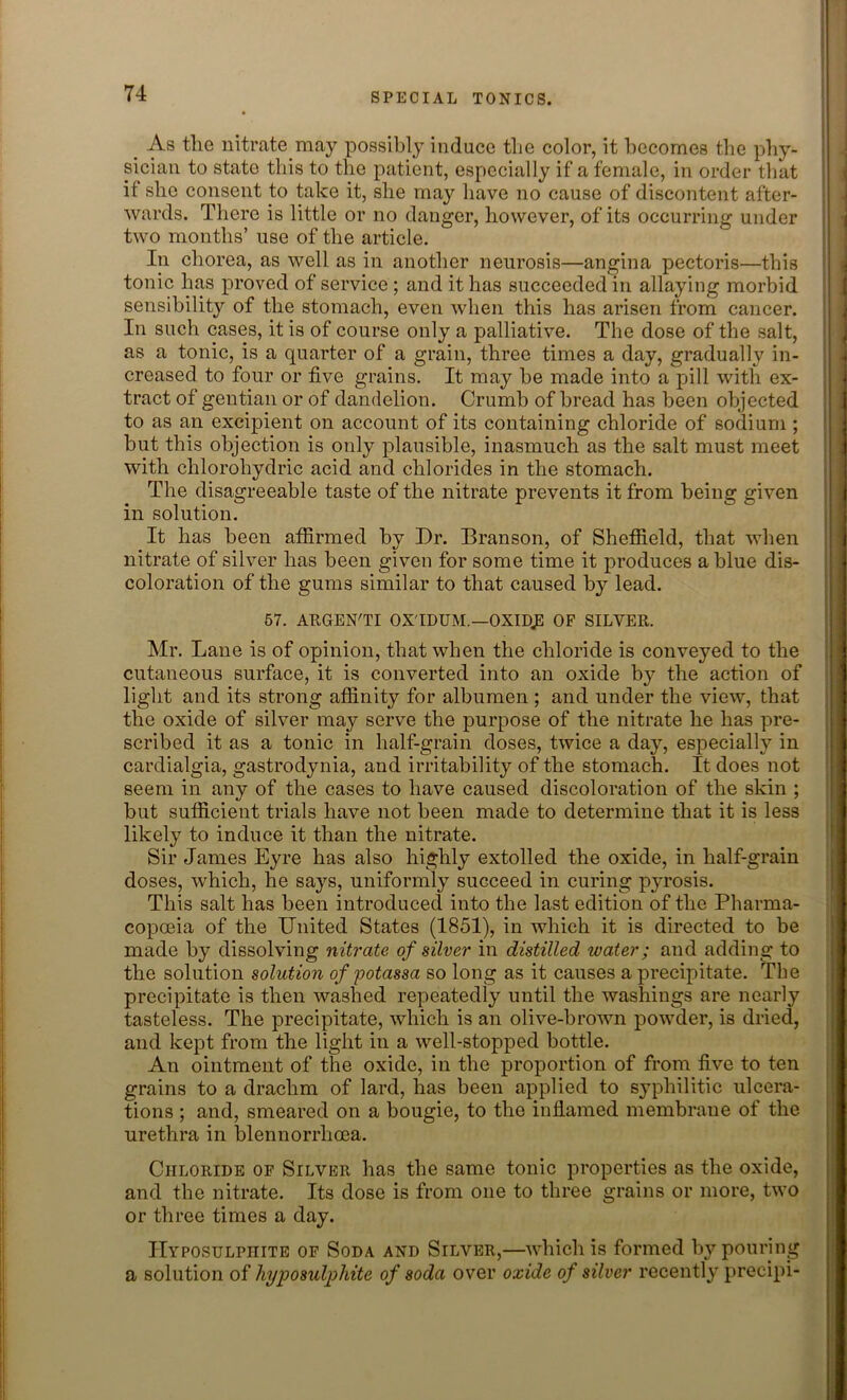 As the nitrate may possibly induce the color, it becomes the phy- sician to state this to the patient, especially if a female, in order that it she consent to take it, she may have no cause of discontent after- wards. There is little or no danger, however, of its occurring under two months’ use of the article. In chorea, as well as in another neurosis—angina pectoris—this tonic has proved of service ; and it has succeeded in allaying morbid sensibility of the stomach, even when this has arisen from cancer. In such cases, it is of course only a palliative. The dose of the salt, as a tonic, is a quarter of a grain, three times a day, gradually in- creased to four or five grains. It may be made into a pill with ex- tract of gentian or of dandelion. Crumb of bread has been objected to as an excipient on account of its containing chloride of sodium ; but this objection is only plausible, inasmuch as the salt must meet with chloroliydric acid and chlorides in the stomach. The disagreeable taste of the nitrate prevents it from being given in solution. It has been affirmed by Dr. Branson, of Sheffield, that when nitrate of silver has been given for some time it produces a blue dis- coloration of the gums similar to that caused by lead. 57. ARGEN'TI OX'IDUM.—OXIDJE OF SILVER. Mr. Lane is of opinion, that when the chloride is conveyed to the cutaneous surface, it is converted into an oxide by the action of light and its strong affinity for albumen ; and under the view, that the oxide of silver may serve the purpose of the nitrate he has pre- scribed it as a tonic in half-grain doses, twice a day, especially in cardialgia, gastrodynia, and irritability of the stomach. It does not seem in any of the cases to have caused discoloration of the skin ; but sufficient trials have not been made to determine that it is less likely to induce it than the nitrate. Sir James Eyre has also highly extolled the oxide, in half-grain doses, which, he says, uniformly succeed in curing pyrosis. This salt has been introduced into the last edition of the Pharma- copoeia of the United States (1851), in which it is directed to be made by dissolving nitrate of silver in distilled water; and adding to the solution solution of potassa so long as it causes a precipitate. The precipitate is then washed repeatedly until the washings are nearly tasteless. The precipitate, which is an olive-brown powder, is dried, and kept from the light in a well-stopped bottle. An ointment of the oxide, in the proportion of from five to ten grains to a drachm of lard, has been applied to syphilitic ulcera- tions ; and, smeared on a bougie, to the inflamed membrane of the urethra in blennorrhoea. Chloride of Silver has the same tonic properties as the oxide, and the nitrate. Its dose is from one to three grains or more, two or three times a day. Hyposulphite of Soda and Silver,—which is formed by pouring a solution of hyposulphite of soda over oxide of silver recently preeipi-