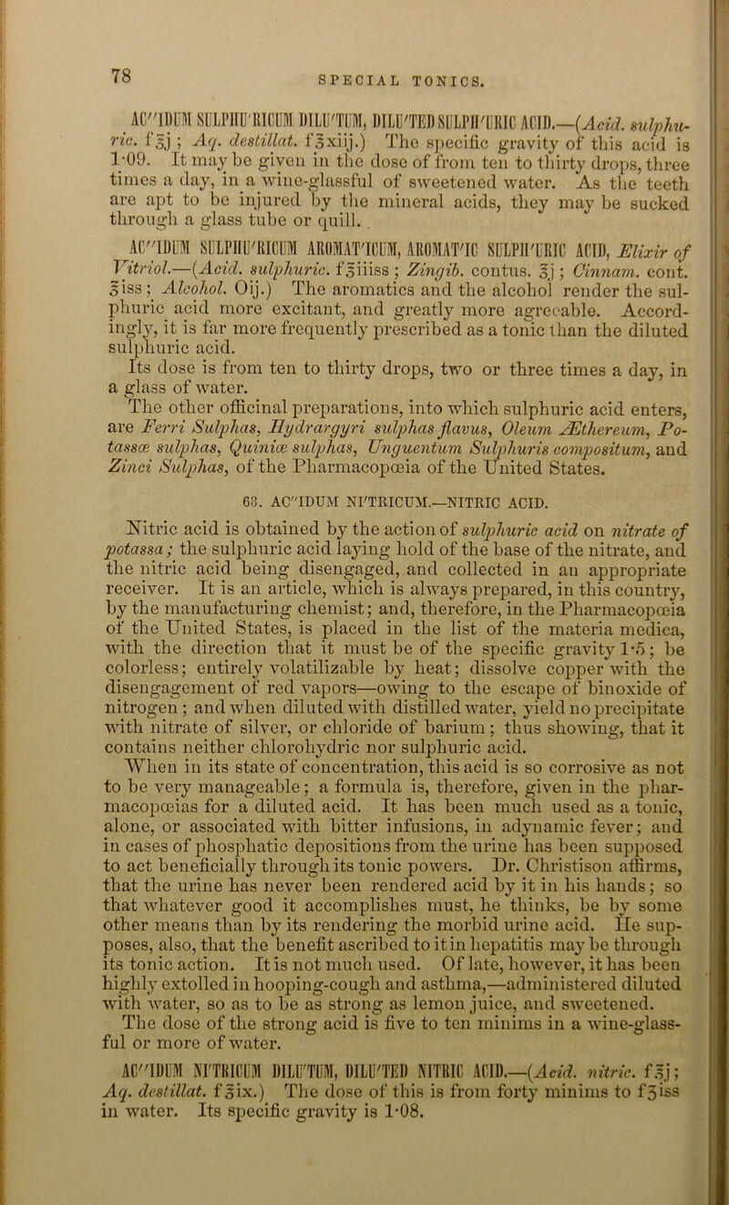 AU'IDUM SULPIIU'RICUM DILU'TDM, DILU'TEDSULPIPURIC ACID.—(Acid, sulphu- ric. f3j ; Aq. clestillat. fgxiij.) The specific gravity of this acid is 1-09. It may be given in the dose of from ten to thirty drops, three times a day, in a wine-glassful of sweetened water. As the teeth are apt to be injured by the mineral acids, they may be sucked through a glass tube or quill. . AU'IDUM SULPIIU'RICUM AROMAT'ICUM, AROMAT'IC SULPII'URIC ACID, Elixir of Vitriol.—(Acid, sulphuric, fsiiiss ; Zingib. contus. Ej ; Cinnam. cont. 5iss ; Alcohol. Oij.) The aromatics and the alcohol render the sul- phuric acid more excitant, and greatly more agreeable. Accord- ingly, it is far more frequently prescribed as a tonic than the diluted sulphuric acid. Its dose is from ten to thirty drops, two or three times a day, in a glass of water. The other officinal preparations, into which sulphuric acid enters, are Ferri Sulphas, Eydrargyri sidphas Jlavus, Oleum JEthereum, Fo- tassce sidphas, Quinice sulphas, Unguentum Sulphuris compositum, and Zinci Sidphas, of the Pharmacopoeia of the United States. 63. ACIDUM NI'TRICUM.—NITRIC ACID. Hitric acid is obtained by the action of sulphuric acid on nitrate of potassa; the sulphuric acid laying hold of the base of the nitrate, and the nitric acid being disengaged, and collected in an appropriate receiver. It is an article, which is always prepared, in this country, by the manufacturing chemist; and, therefore, in the Pharmacopoeia of the United States, is placed in the list of the materia medica, with the direction that it must be of the specific gravity 1 *5; be colorless; entirely volatilizable by heat; dissolve copper with the disengagement of red vapors—owing to the escape of bin oxide of nitrogen; and when diluted with distilled water, yield no precipitate with nitrate of silver, or chloride of barium; thus showing, that it contains neither chlorohydric nor sulphuric acid. When in its state of concentration, this acid is so corrosive as not to be very manageable; a formula is, therefore, given in the phar- macopoeias for a diluted acid. It has been much used as a tonic, alone, or associated with bitter infusions, in adynamic fever; and in cases of phospliatic depositions from the urine has been supposed to act beneficially through its tonic powers. Dr. Christison affirms, that the urine has never been rendered acid by it in his hands; so that whatever good it accomplishes must, he thinks, be by some other means than by its rendering the morbid urine acid. He sup- poses, also, that the benefit ascribed to it in hepatitis may be through its tonic action. It is not much used. Of late, however, it has been highly extolled in hooping-cough and asthma,—administered diluted with water, so as to be as strong as lemon juice, and sweetened. The dose of the strong acid is five to ten minims in a wine-glass- ful or more of water. ACIDUM NI'TRICUM DILU'TDM,. DILUTED NITRIC ACID.—(Acid, nitric, f gj ; Aq. destillat. f^ix.) The dose of this is from forty minims to f 3iss in water. Its specific gravity is 1*08.