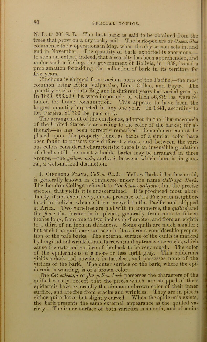 N. L. to 20° S. L. The best bark is said to be obtained from the trees that grow on a dry rocky soil. The bark-peelers or Cascarillos commence their operations in May, when the dry season sets in, and end in November. The quantity of bark exported is enormous,— to such an extent, indeed, that a scarcity has been apprehended, and under such a feeling, the government of Bolivia, in 1838, issued a proclamation forbidding the collection of bark in its territory for five years. Cinchona is shipped from various ports of the Pacific,—the most common being Arica, Valparaiso, Lima, Callao, and Payta. The quantity received into England in different years has varied greatly. In 1830, 556,290 lbs. were imported ; of which 56,879 lbs. were re- tained for home consumption. This appears to have been the largest quantity imported in any one year. In 1841, according to Dr. Pereira, 81,736 lbs. paid duty. The arrangement of the cinchonas, adopted in the Pharmacopoeia of the United States, is according to the color of the barks; for al- though—as has been correctly remarked—dependence cannot be placed upon this property alone, as barks of a similar color have been found to possess very different virtues, and between the vari- ous colors considered characteristic there is an insensible gradation of shade, still the most valuable barks may be arranged in three groups,—the yellow, pale, and red, between which there is, in gene- ral, a well-marked distinction. I. Cinchona Flava, Yellow Baric.—Yellow Bark, it has been said, is generally known in commerce under the name Calisaya Baric. The London College refers it to Cinchona cordifolia, but the precise species that yields it is unascertained. It is produced most abun- dantly, if not exclusively, in the province of La Paz or its neighbor- hood in Bolivia, whence it is conveyed to the Pacific and shipped at Arica. Two varieties are met with in commerce, the quilled and the flat; the former is in pieces, generally from nine to fifteen inches long, from one to two inches in diameter, and from an eighth to a third of an inch in thickness. Some quills are much smaller; but such fine quills are not seen in it as form a considerable propor- tion of the pale barks. The external surface of the quills is marked by longitudinal wrinkles andfurrows; and bytransversecracks, which cause the external surface of the bark to be very rough. The color of the epidermis is of a more or less light gray. This epidermis yields a dark red powder; is tasteless, and possesses none of the virtues of the bark. The outer surface of the bark, where the epi- dermis is wanting, is of a brown color. The flat calisaya or flat yellow baric possesses the characters of the quilled variety, except that the pieces which are stripped of their epidermis have externally the cinnamon-brown color of their inner surface, and are free from cracks and wrinkles. They are in pieces either quite flat or but slightly curved. When the epidermis exists, the bark presents the same external appearance as the quilled va- riety. The inner surface of both varieties is smooth, and of a cin- j r