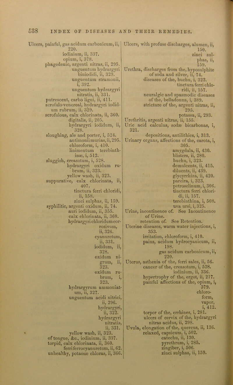 Ulcers, painful, gas acidum carbonicum, ii, 220. iodinium, ii, 337. opium, i, 378. phagedenic, argenti nitras, ii, 295. unguentum hydrargyri biniodidi, ii, 329. unguentum stramonii, i, 392. unguentum hydrargyri nitratis, ii, 331. putrescent, carbo ligni, ii, 411. scrofulo-venereal, hydrargyri iodid- um rubrum, ii, 329. scrofulous, calx chlorinata, ii, 360. digitalis, ii, 205. hydrargyri iodidum, ii, 328. sloughing, ale and porter, i, 524. antimonii rnurias, ii, 295. chloroform, i, 410. linimentum terebinth- ina3, i, 512. sluggish, creasotum, i, 528. hydrargyri oxidum ru- brum, ii, 323. yellow wash, ii, 323. suppurative, calx chlorinata, ii, 407. tinctura ferri chloridi, ii, 158. zinci sulphas, ii, 159. syphilitic, argenti oxidum, ii, 74. auri iodidum, ii, 355. calx chlorinata, ii, 360. hydrargyri chloridum cor- rosivum, ii, 326. cyanuretum, ii, 331. iodidum, ii, 328. oxidum ni- grum, ii, 323. oxidum ru- brum, i, 323. hydrargyrum ammoniat- um, ii, 327. unguentum acidi nitrici, ii, 296. hydrargyri, ii, 322. hydrargyri nitratis, ii, 331. yellow wash, ii, 323. of tongue, &c., iodinium, ii, 337. torpid, calx chlorinata, ii, 360. ferriferrocyauuretum, ii, 62. unhealthy, potasste chloras, ii, 366. Ulcers, with profuse discharges, alumen, ii, 150. zinci sul- phas, ii, 159. Urethra, discharges from the, hyposulphite of soda and silver, ii, 74. diseases of the, buchu, i, 323. tinctura ferri chlo- ridi, ii, 157. neuralgic and spasmodic diseases of the, belladonna, i, 389. stricture of the, argenti nitras, ii, 295. potassa, ii, 293. Urethritis, argenti nitras, ii, 155. Uric acid calculus, sodas bicarbonas, i, 321. depositions, antilithics, i, 313. Urinary organs, affections of the, carota, i, 305. amygdala, ii, 430. blisters, ii, 280. buchu, i, 323. demulcents, ii, 415. diluents, ii, 439. glycyrrliiza, ii, 420. pareira, i, 323. petroselinum, i, 306. tinctura ferri chlori- di, ii, 157. terebinthina, i, 508. uva ursi, i, 325. Urine, incontinence of. See Incontinence of Urine. retention of. See Retention. Uterine diseases, warm water injections, i. 353. irritation, chloroform, i, 410. pains, acidum hydrocyanicum, ii, 198. gas acidum carbonicum, ii, 220. Uterus, asthenia of the, ferri sales, ii, 56. cancer of the, creasotum, i, 528. iodinium, ii, 336. hypertrophy of the, ergot, ii, 217. painful affections of the, opium, i, 379. chloro- form, vapor, i, 412. torpor of the, errhines, i, 2S1. ulcers of cervix of the, hydrargyri nitras acidus, ii, 298. Uvula, elongation of the, quercus, ii, 136. relaxed, capsicum, i, 502. catechu, ii, 130. pyrethrum, i, 285. zingiber, i, 506. ziuci sulphas, ii, 159.