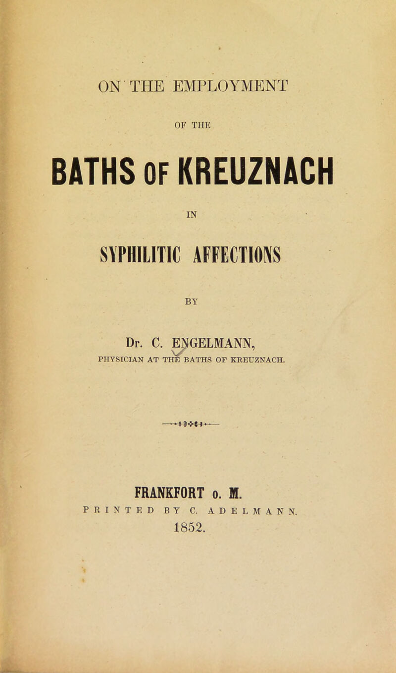 ON THE EMPLOYMENT OF THE BATHS OF KREUZNACH IN SYPHILITIC AFFECTIONS Dr. C. ENGELMANN, PHYSICIAN AT THE BATHS OF KREUZNACH. S 3<-Cl - FRANKFORT o. M. PRINTED BY C. ADELMANN. 1852.