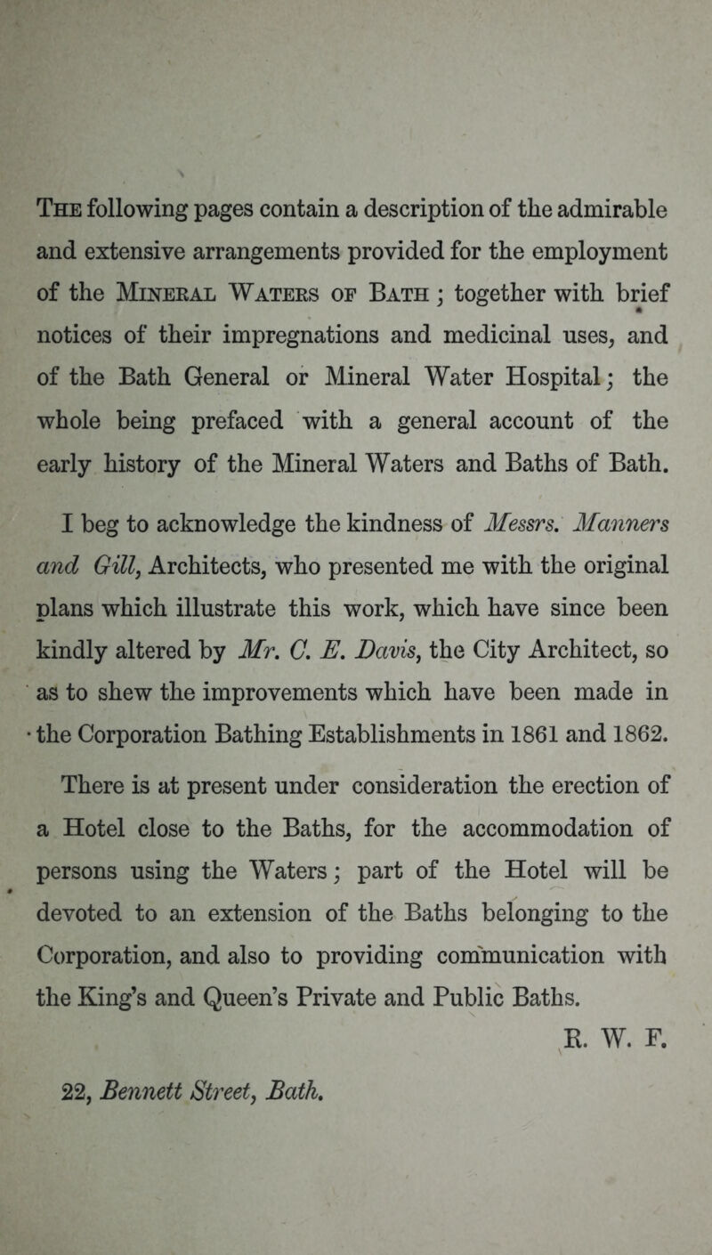 The following pages contain a description of the admirable and extensive arrangements provided for the employment of the Mineral Waters of Bath ; together with brief notices of their impregnations and medicinal uses, and of the Bath General or Mineral Water Hospital; the whole being prefaced with a general account of the early history of the Mineral Waters and Baths of Bath. I beg to acknowledge the kindness of Messrs, Manners and Gill, Architects, who presented me with the original plans which illustrate this work, which have since been kindly altered by Mr, G, E, Davis, the City Architect, so as to shew the improvements which have been made in • the Corporation Bathing Establishments in 1861 and 1862. There is at present under consideration the erection of a Hotel close to the Baths, for the accommodation of persons using the Waters; part of the Hotel will be devoted to an extension of the Baths belonging to the Corporation, and also to providing communication with the King’s and Queen’s Private and Public Baths. K. W. F. 22, Bennett Street, Bath,