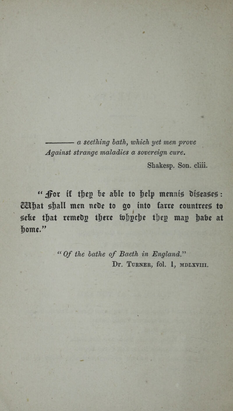 a seething hath, which yet men prove Against strange maladies a sovereign cure, Shakesp. Son. cliii.  ipot if i&c atilf to mcnnis diseases: S^lbat ${)an men nel)e to go into farte countm^ to Se6e t^at remeDg t^ere &)5scJ)c tjeg mag i)abe at Some.” Of the bathe of Baeth in England.^' Dr. Turner, fol. 1, mdlxviii.