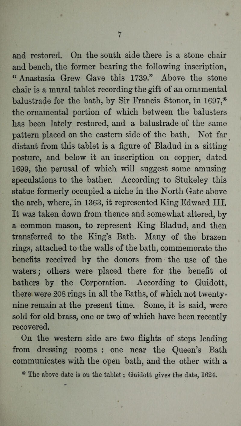 and restored. On the south side there is a stone chair and bench, the former bearing the following inscription, “Anastasia Grew Gave this 1739.” Above the stone chair is a mural tablet recording the gift of an ornamental balustrade for the bath, by Sir Francis Stonor, in 1697,* the ornamental portion of which between the balusters has been lately restored, and a balustrade of the same pattern placed on the eastern side of the bath. Not far distant from this tablet is a figure of Bladud in a sitting posture, and below it an inscription on copper, dated 1699, the perusal of which will suggest some amusing speculations to the bather. According to Stukeley this statue formerly occupied a niche in the North Gate above the arch, where, in 1363, it represented King Edward III. It was taken down from thence and somewhat altered, by a common mason, to represent King Bladud, and then transferred to the King’s Bath. Many of the brazen rings, attached to the walls of the bath, commemorate the benefits received by the donors from the use of the waters; others were placed there for the benefit of bathers by the Corporation. According to Guidott, there were 208 rings in all the Baths, of which not twenty- nine remain at the present time. Some, it is said, were sold for old brass, one or two of which have been recently recovered. On the western side are two flights of steps leading from dressing rooms : one near the Queen’s Bath communicates with the open bath, and the other with a * The above date is on the tablet; Guidott gives the date, 1624.