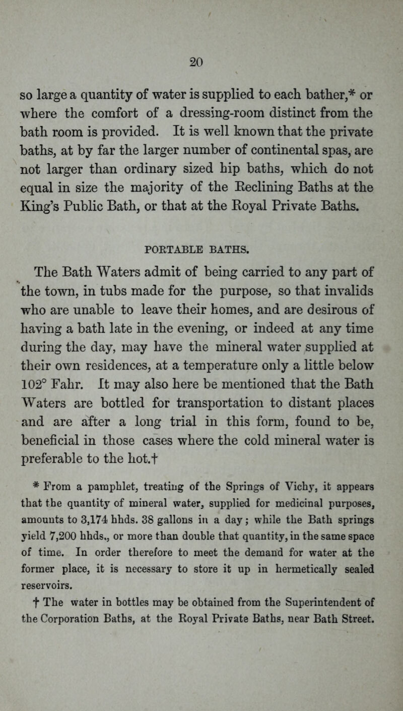 so large a quantity of water is supplied to each bather,* or where the comfort of a dressing-room distinct from the bath room is provided. It is well known that the private baths, at by far the larger number of continental spas, are not larger than ordinary sized hip baths, which do not equal in size the majority of the Eeclining Baths at the King’s Public Bath, or that at the Royal Private Baths. PORTABLE BATHS. The Bath Waters admit of being carried to any part of the town, in tubs made for the purpose, so that invalids who are unable to leave their homes, and are desirous of having a bath late in the evening, or indeed at any time during the day, may have the mineral water supplied at their own residences, at a temperature only a little below 102° Fahr. It may also here be mentioned that the Bath Waters are bottled for transportation to distant places and are after a long trial in this form, found to be, beneficial in those cases where the cold mineral water is preferable to the hot.t * From a pamphlet, treating of the Springs of Vichy, it appears that the quantity of mineral water, supplied for medicinal purposes, amounts to 3,174 hhds. 38 gallons in a day; while the Bath springs yield 7,200 hhds,, or more than double that quantity, in the same space of time. In order therefore to meet the demand for water at the former place, it is necessary to store it up in hermetically sealed reservoirs. t The water in bottles may be obtained from the Superintendent of the Corporation Baths, at the Royal Private Baths, near Bath Street.