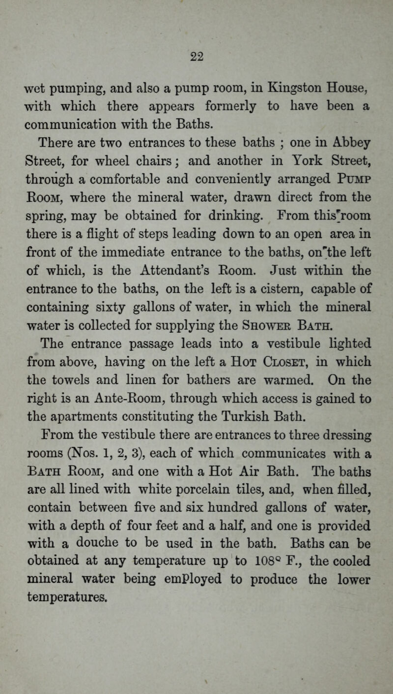 wet pumping, and also a pump room, in Kingston House, with which there appears formerly to have been a communication with the Baths. There are two entrances to these baths ; one in A.bbey Street, for wheel chairs; and another in York Street, through a comfortable and conveniently arranged Pump Boom, where the mineral water, drawn direct from the spring, may be obtained for drinking. From this^room there is a flight of steps leading down to an open area in front of the immediate entrance to the baths, on’^the left of which, is the Attendant’s Koom. Just within the entrance to the baths, on the left is a cistern, capable of containing sixty gallons of water, in which the mineral water is collected for supplying the Shower Bath. The entrance passage leads into a vestibule lighted from above, having on the left a Hot Closet, in which the towels and linen for bathers are warmed. On the right is an Ante-Boom, through which access is gained to the apartments constituting the Turkish Bath. From the vestibule there are entrances to three dressing rooms (Nos. 1, 2, 3), each of which communicates with a Bath Boom, and one with a Hot Air Bath. The baths are all lined with white porcelain tiles, and, when filled, contain between five and six hundred gallons of water, with a depth of four feet and a half, and one is provided with a douche to be used in the bath. Baths can be obtained at any temperature up to 108® F., the cooled mineral water being employed to produce the lower temperatures.