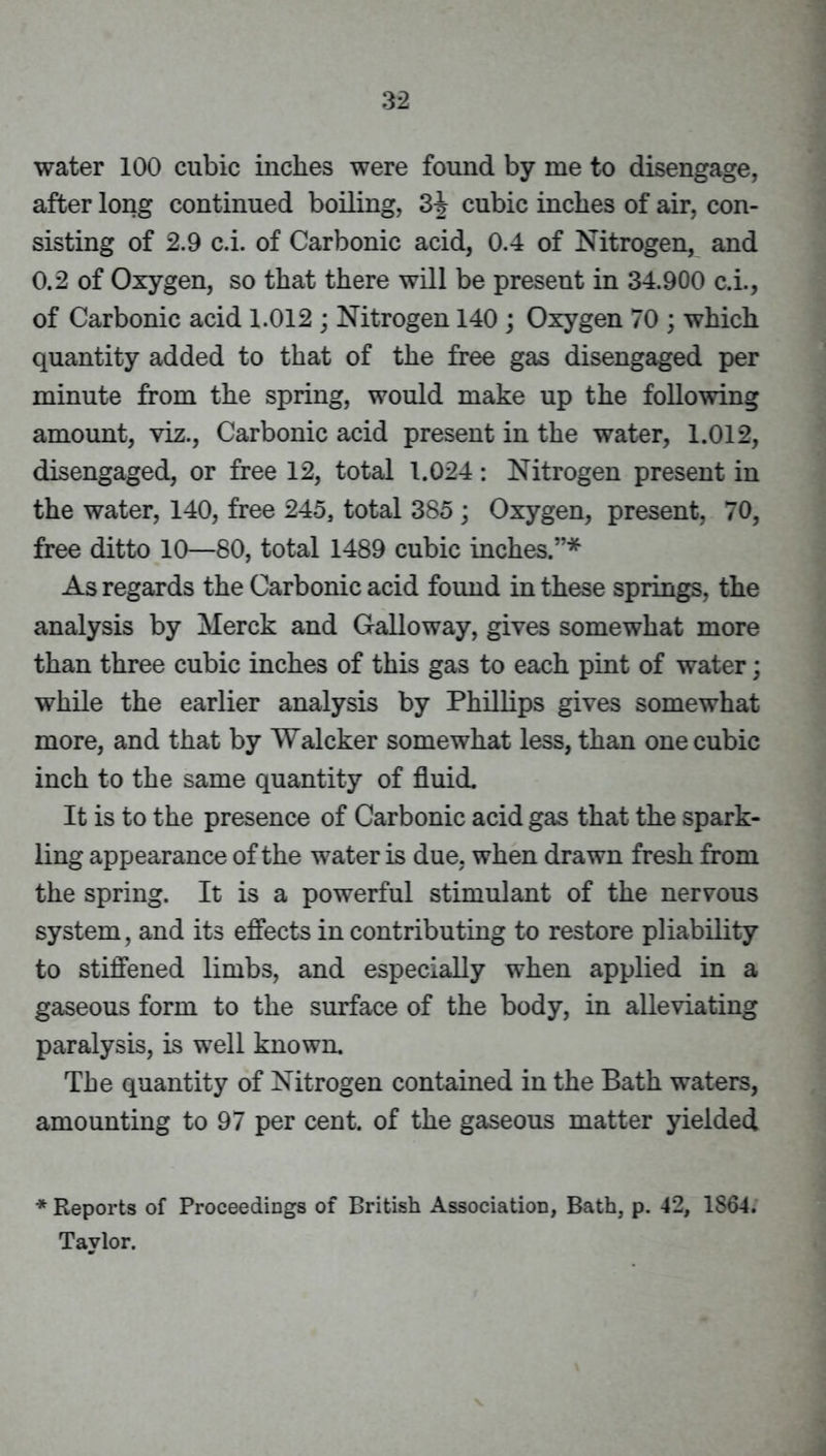 water 100 cubic inches were found by me to disengage, after long continued boiling, 3J cubic inches of air, con- sisting of 2.9 c.i. of Carbonic acid, 0.4 of Nitrogen, and 0.2 of Oxygen, so that there will be present in 34.900 c.i., of Carbonic acid 1.012 ; Nitrogen 140 ; Oxygen 70 ; which quantity added to that of the free gas disengaged per minute from the spring, would make up the following amount, viz.. Carbonic acid present in the water, 1.012, disengaged, or free 12, total 1.024: Nitrogen present in the water, 140, free 245, total 385; Oxygen, present, 70, free ditto 10—80, total 1489 cubic inches.”* As regards the Carbonic acid found in these springs, the analysis by Merck and Galloway, gives somewhat more than three cubic inches of this gas to each pint of water; while the earlier analysis by Phillips gives somewhat more, and that by Walcker somewhat less, than one cubic inch to the same quantity of fluid. It is to the presence of Carbonic acid gas that the spark- ling appearance of the water is due, when drawn fresh from the spring. It is a powerful stimulant of the nervous system, and its efiects in contributing to restore pliability to stiffened limbs, and especially when applied in a gaseous form to the surface of the body, in alleviating paralysis, is well known. The quantity of Nitrogen contained in the Bath waters, amounting to 97 per cent, of the gaseous matter yielded * Reports of Proceedings of British Association, Bath, p. 42, 1864. Taylor.