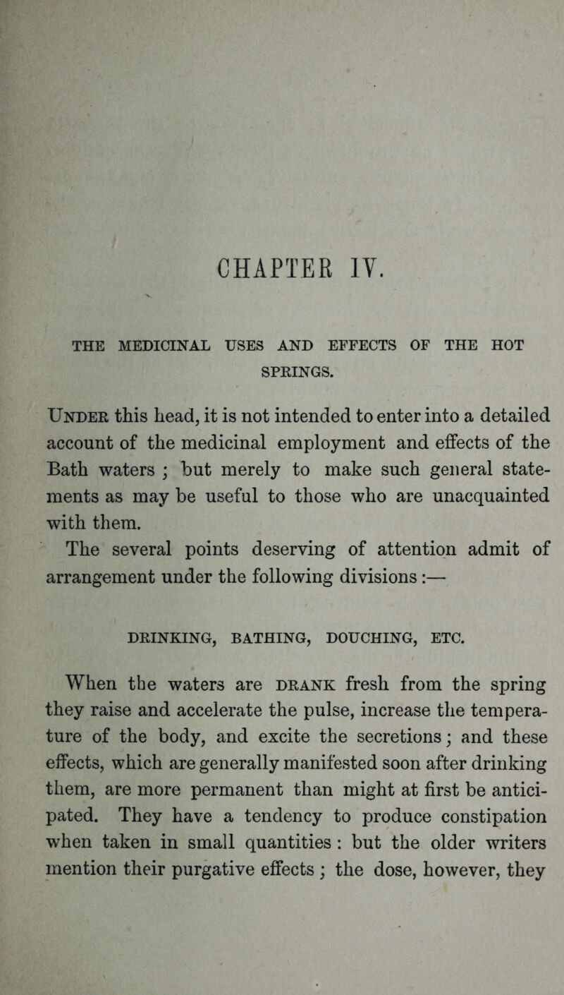 CHAPTER IV. THE MEDICINAL USES AND EFFECTS OF THE HOT SPKINGS. Under this head, it is not intended to enter into a detailed account of the medicinal employment and elBfects of the Bath waters ; but merely to make such general state- ments as may be useful to those who are unacquainted with them. The several points deserving of attention admit of arrangement under the following divisions:— DRINKING, BATHING, DOUCHING, ETC. When the waters are drank fresh from the spring they raise and accelerate the pulse, increase the tempera- ture of the body, and excite the secretions; and these effects, which are generally manifested soon after drinking them, are more permanent than might at first be antici- pated. They have a tendency to produce constipation when taken in small quantities : but the older writers mention their purgative effects ; the dose, however, they