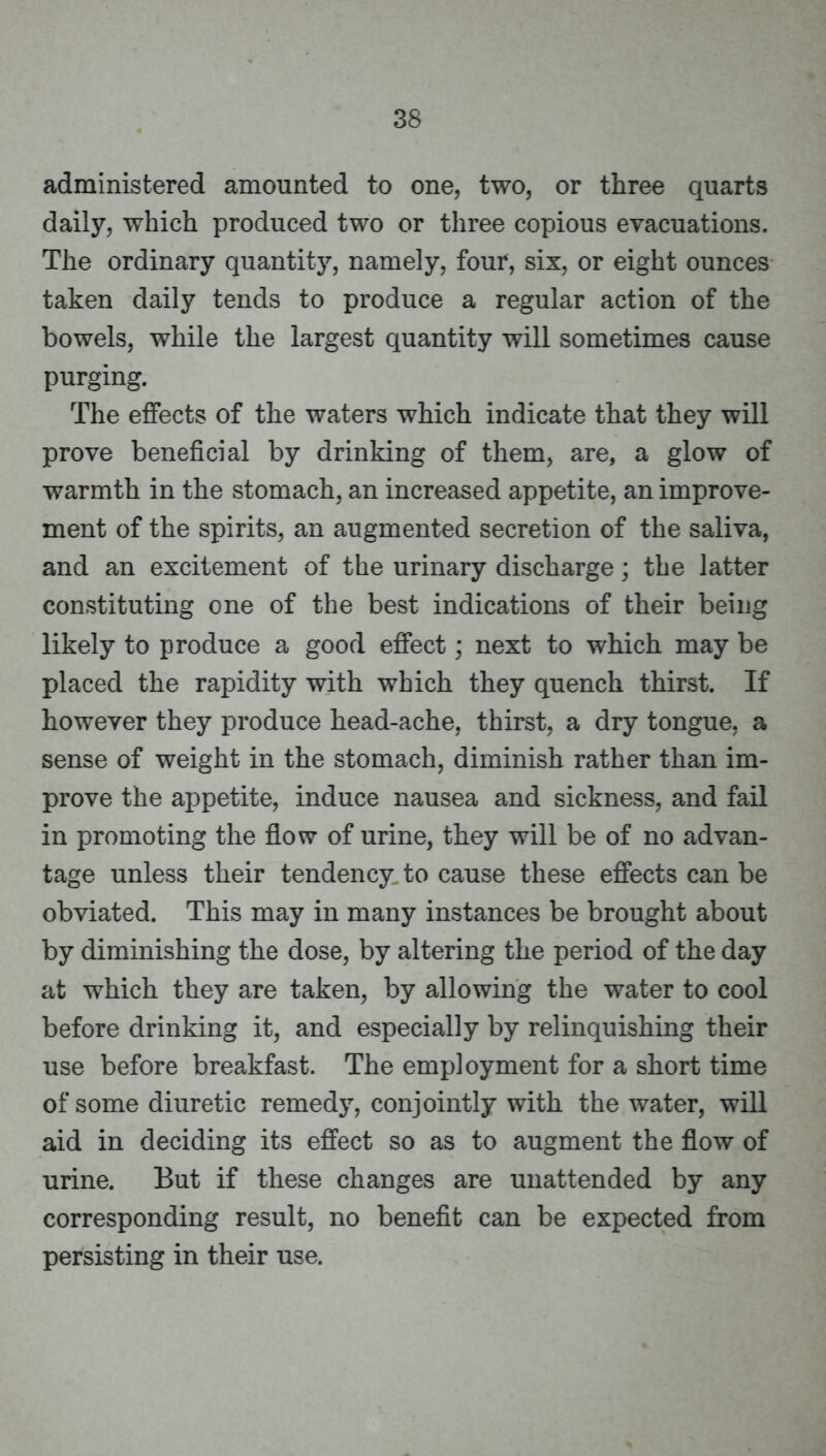 administered amounted to one, two, or three quarts daily, which produced two or three copious evacuations. The ordinary quantity, namely, four, six, or eight ounces taken daily tends to produce a regular action of the bowels, while the largest quantity will sometimes cause purging. The effects of the waters which indicate that they will prove beneficial by drinking of them, are, a glow of warmth in the stomach, an increased appetite, an improve- ment of the spirits, an augmented secretion of the saliva, and an excitement of the urinary discharge; the latter constituting one of the best indications of their being likely to produce a good effect; next to which may be placed the rapidity with which they quench thirst. If however they produce head-ache, thirst, a dry tongue, a sense of weight in the stomach, diminish rather than im- prove the appetite, induce nausea and sickness, and fail in promoting the flow of urine, they will be of no advan- tage unless their tendency, to cause these effects can be obviated. This may in many instances be brought about by diminishing the dose, by altering the period of the day at which they are taken, by allowing the water to cool before drinking it, and especially by relinquishing their use before breakfast. The employment for a short time of some diuretic remedy, conjointly with the water, will aid in deciding its effect so as to augment the flow of urine. But if these changes are unattended by any corresponding result, no benefit can be expected from persisting in their use.