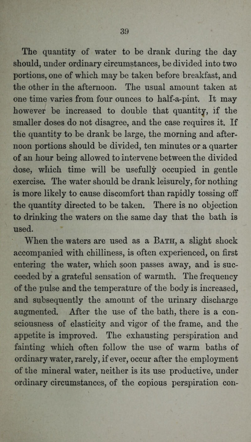 The quantity of water to be drank during the day should, under ordinary circumstances, be divided into two portions, one of which may be taken before breakfast, and the other in the afternoon. The usual amount taken at one time varies from four ounces to half-a-pint. It may however be increased to double that quantity, if the smaller doses do not disagree, and the case requires it. If the quantity to be drank be large, the morning and after- noon portions should be divided, ten minutes or a quarter of an hour being allowed to intervene between the divided dose, which time will be usefully occupied in gentle exercise. The water should be drank leisurely, for nothing is more likely to cause discomfort than rapidly tossing off the quantity directed to be taken. There is no objection to drinking the waters on the same day that the bath is used. When the waters are used as a Bath, a slight shock accompanied with chilliness, is often experienced, on first entering the water, which soon passes away, and is suc- ceeded by a grateful sensation of warmth. The frequency of the pulse and the temperature of the body is increased, and subsequently the amount of the urinary discharge augmented. After the use of the bath, there is a con- sciousness of elasticity and vigor of the frame, and the appetite is improved. The exhausting perspiration and fainting which often follow the use of warm baths of ordinary water, rarely, if ever, occur after the employment of the mineral water, neither is its use productive, under ordinary circumstances, of the copious perspiration con-