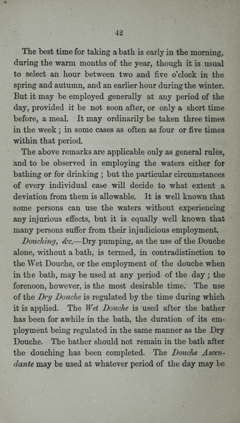 The best time for taking a bath is early in the morning, during the warm months of the year, though it is usual to select an hour between two and five o’clock in the spring and autumn, and an earlier hour during the winter. But it may be employed generally at any period of the day, provided it be not soon after, or only a short time before, a meal. It may ordinarily be taken three times in the week; in some cases as often as four or five times within that period. The above remarks are applicable only as general rules, and to be observed in employing the waters either for bathing or for drinking ; but the particular circumstances of every individual case will decide to what extent a deviation from them is allowable. It is well known that some persons can use the waters without experiencing any injurious effects, but it is equally well known that many persons suffer from their injudicious employment. Douchingj <kc.—Dry pumping, as the use of the Douche alone, without a bath, is termed, in contradistinction to the Wet Douche, or the employment of the douche when in the bath, may be used at any period of the day; the forenoon, however, is the most desirable time. The use of the Di'y Douche is regulated by the time during which it is applied. The Wet Douche is used after the bather has been for awhile in the bath, the duration of its em- ployment being regulated in the same manner as the Dry Douche. The bather should not remain in the bath after the douching has been completed. The Douche A seen- dante may be used at whatever period of the day may be