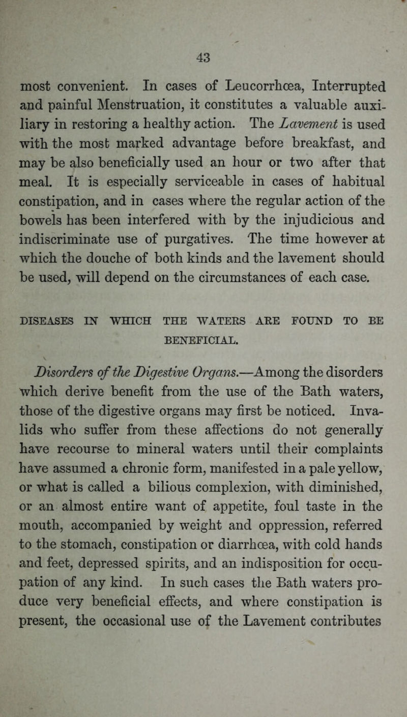 most convenient. In cases of Leucorrhoea, Interrupted and painful Menstruation, it constitutes a valuable auxi- liary in restoring a healthy action. The Lavement is used with the most marked advantage before breakfast, and may be also beneficially used an hour or two after that meal. It is especially serviceable in cases of habitual constipation, and in cases where the regular action of the bowels has been interfered with by the injudicious and indiscriminate use of purgatives. The time however at which the douche of both kinds and the lavement should be used, will depend on the circumstances of each case. DISEASES IX WHICH THE WATERS ARE FOUND TO BE BENEFICIAL. Disorders of the Digestive Organs.—Among the disorders which derive benefit from the use of the Bath waters, those of the digestive organs may first be noticed. Inva- lids who suffer from these affections do not generally have recourse to mineral waters until their complaints have assumed a chronic form, manifested in a pale yellow, or what is called a bilious complexion, with diminished, or an almost entire want of appetite, foul taste in the mouth, accompanied by weight and oppression, referred to the stomach, constipation or diarrhoea, with cold hands and feet, depressed spirits, and an indisposition for occu- pation of any kind. In such cases the Bath waters pro- duce very beneficial effects, and where constipation is present, the occasional use of the Lavement contributes