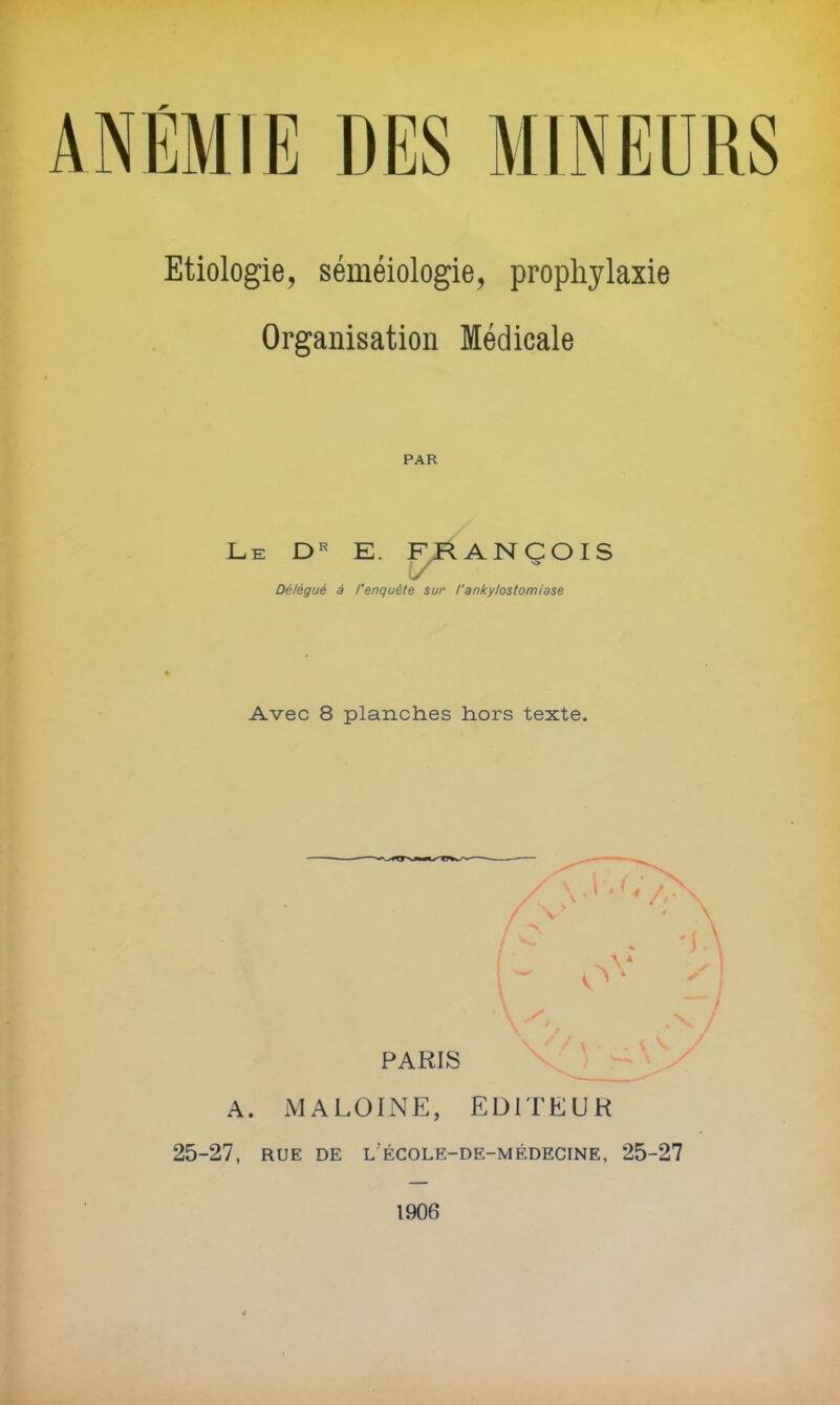 JT' Etiologie, séméiologie, prophylaxie Organisation Médicale PAR Le E. F ANCOIS •O Délégué à l'enquête sur l’ankylostomiase Avec 8 planches hors texte. V I PARIS \ A. MALOINE, EDITEUR 25-27, RUE DE l'école-de-médecine, 25-27 1906