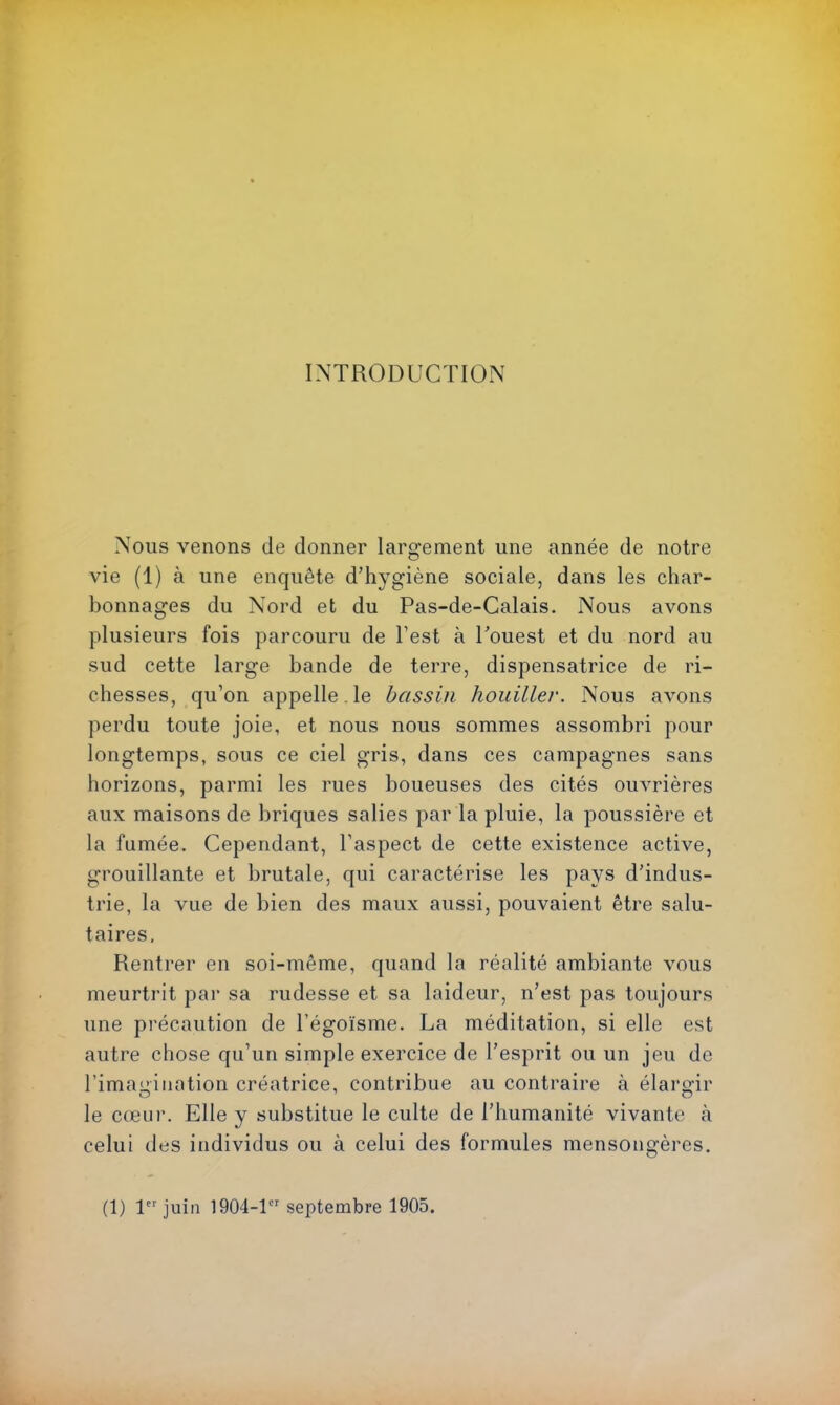 INTRODUCTION Nous venons de donner largement une année de notre vie (1) à une enquête d’hygiène sociale, dans les char- bonnages du Nord et du Pas-de-Calais. Nous avons plusieurs fois parcouru de Test à Pouest et du nord au sud cette large bande de terre, dispensatrice de ri- chesses, qu’on appelle, le bassin houiller. Nous avons perdu toute joie, et nous nous sommes assombri pour longtemps, sous ce ciel gris, dans ces campagnes sans horizons, parmi les rues boueuses des cités ouvrières aux maisons de briques salies par la pluie, la poussière et la fumée. Cependant, l’aspect de cette existence active, grouillante et brutale, qui caractérise les pays d'indus- trie, la vue de bien des maux aussi, pouvaient être salu- taires. Rentrer en soi-même, quand la réalité ambiante vous meurtrit par sa rudesse et sa laideur, n’est pas toujours une précaution de l’égoïsme. La méditation, si elle est autre chose qu’un simple exercice de l’esprit ou un jeu de rimauiiiation créatrice, contribue au contraire à élaro'ir le cœur. Elle y substitue le culte de l’humanité vivante k celui des individus ou à celui des formules mensongères. (1) 1 juin 1904-1 septembre 1905.