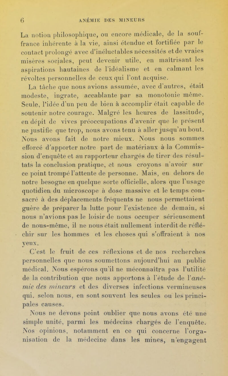 La notion philosophique, ou encore médicale, de la souf- france inhérente à la vie, ainsi étendue et fortifiée par le contact prolongé avec d’inéluctables nécessités et de vraies misères sociales, peut devenir utile, en maîtrisant les as})irations hautaines de l’idéalisme et en calmant les révoltes personnelles de ceux qui l’ont acquise. La tache que nous avions assumée, avec d’autres, était modeste, ingrate, accablante par sa monotonie même. Seule, l’idée d’un peu de bien à accomplir était capable de soutenir notre courage. Malgré les heures de lassitude, en dépit de vives préoccupations d’avenir que le présent ne justifie que trop, nous avons tenu à aller jusqu’au bout. Nous avons fait de notre mieux. Nous nous sommes efforcé d’apporter notre part de matériaux à la Commis- sion d’enquête et au rapporteur chargés de tirer des l’ésul- tats la conclusion pratique, et nous croyons n’avoir sili- ce point trompé l’attente de personne. ÎNIais, en dehors de notre besogne en quelque sorte officielle, alors que l’usage quotidien du microscope à dose massive et le temps con- sacré à des déplacements fréquents ne nous permettaient guère de préparer la lutte pour l’existence de demain, si nous n’avions pas le loisir de nous occuper sérieusement de nous-même, il ne nous était nullement interdit de réllé- chir sur les hommes et les choses qui s’offraient à nos yeux. C’est le fruit de ces réflexions et de nos recherches personnelles que nous soumettons aujourd’hui au public médical. Nous espérons qu’il ne méconnaîtra pas l’utilité de la contribution que nous apportons à l’étude de Vané- mie des mineurs et des diverses infections vermineuses qui, selon nous, en sont souvent les seules ou les princi- pales causes. Nous ne devons point oublier que nous avons été une simple unité, parmi les médecins chargés de l’enquête. Nos opinions, notamment en ce qui concerne l’orga- nisation de la médecine dans les mines, n’ena-affent