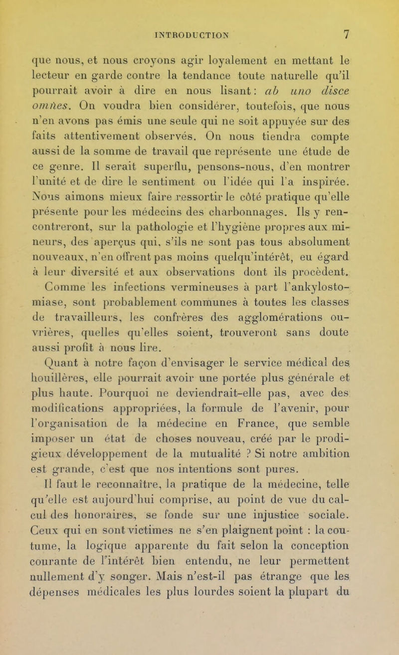 que nous, et nous croyons agir loyalement en mettant le lecteur en garde contre la tendance toute naturelle qu’il pourrait avoir à dire en nous lisant : ah luio disce onuïes. On voudra bien considérer, toutefois, que nous n’en avons pas émis une seule qui ne soit appuyée sur des faits attentivement observés. On nous tiendra compte aussi de la somme de travail que représente une étude de ce genre. 11 serait supertlu, pensons-nous, d’en montrer l’unité et de dire le sentiment ou l’idée qui l’a inspirée. Nous aimons mieux faire ressortir le côté pratique qu’elle présente pour les médecins des charbonnages. Ils y ren- contreront, sur la pathologie et l’hygiène propres aux mi- neurs, des aperçus qui. s’ils ne sont pas tous absolument nouveaux, n’en olfrent pas moins quelqu’intérêt, eu égard à leur diversité et aux observations dont ils procèdent. Comme les infections vermineuses à part l’ankylosto- miase, sont probablement communes à toutes les classes de travailleurs, les confrères des agglomérations ou- vrières, quelles qu’elles soient, trouveront sans doute aussi profit à nous lire. Quant à notre façon d’envisager le service médical des houillères, elle pourrait avoir une portée plus générale et plus haute. Pourquoi ne deviendrait-elle pas, avec des modifications appropriées, la formule de l’avenir, pour l’organisation de la médecine en France, que semble imposer un état de choses nouveau, créé par le prodi- gieux développement de la mutualité ? Si notre ambition est grande, c’est que nos intentions sont pures. 11 faut le reconnaître, la pratique de la médecine, telle qu’elle est aujourd’hui comprise, au point de vue du cal- cul des honoraires, se fonde sur une injustice sociale. Ceux qui en sont victimes ne s’en plaignent point : la cou- tume, la logique apparente du fait selon la conception courante de l’intérêt bien entendu, ne leur permettent nullement d’y songer. Mais n’est-il pas étrange que les dépenses médicales les plus lourdes soient la plupart du
