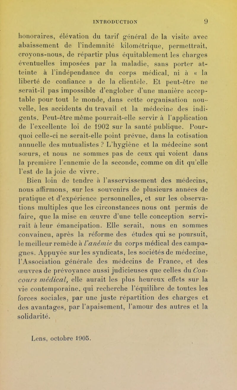 honoraires, élévation du tarif général de la visite avec abaissement de l’indemnité kilométrique, permettrait, croyons-nous, de répartir plus équitablement les charges éventuelles imposées par la maladie, sans porter at- teinte à l’indépendance du corps médical, ni à « la liberté de confiance » de la clientèle. Et peut-être ne serait-il pas impossible d’englober d’une manière accep- table pour tout le monde, dans cette organisation nou- velle, les accidents du travail et la médecine des indi- gents. Peut-être même pourrait-elle servir à l’application de l’excellente loi de 1902 sur la santé publique. Pour- quoi celle-ci ne serait-elle point prévue, dans la cotisation annuelle des mutualistes ? L’hygiène et la médecine sont sœurs, et nous ne sommes pas de ceux qui voient dans la première l’ennemie de la seconde, comme on dit qu’elle l'est de la joie de vivre. Bien loin de tendre à l’asservissement des médecins, nous affirmons, sur les souvenirs de plusieurs années de pratique et d’expérience personnelles, et sur les observa- tions multiples que les circonstances nous ont permis de faire, que la mise en œuvre d’une telle conception servi- rait à leur émancipation. Elle serait, nous en sommes convaincu, après la réforme des études qui se poursuit, le meilleur remède à l’anémie du corps médical des campa- gnes. Appuyée sur les syndicats, les sociétés de médecine, l’Association générale des médecins de France, et des œuvres de pi’évoyance aussi judicieuses que celles du Con- coiu’S médical, elle aurait les plus heureux effets sur la vie contemporaine, qui recherche l’équilibre de toutes les forces sociales, par une juste répartition des charges et des avantages, par l’apaisement, l’amour des autres et la solidarité. Lens. octobre 1905.